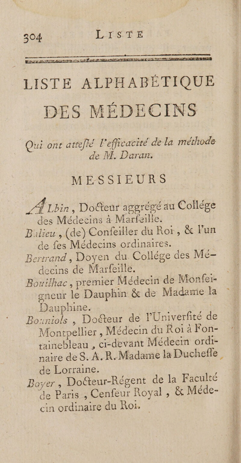 LISTE ALPHABÉTIQUE DES MÉDECINS Qui ont atrefié l'efficacité de la méthode de M. Daran. MESSIEURS VAyi , Doûteur aggrégé au Collège … des Médecins à Marfaille. Bulieu , (de) Confeiller du Roi, &amp; lun de fes Médecins ordinaires. Bertrand, Doyen du Collége des Me- decins de Marfeille. | _Bouilhac, premier Médecin de Monfei- gneur le Dauphin &amp; de Madawie la Dauphine. | Bouniols , Doéteur de l'Univerfité d Montpellier, Médecin du Roi à Fon- tainebleau , ci-devant Médecin ordi- naire de S. À. R. Madame la Duchefle, de Lorraine. Boyer , Dofteur-Régent de la Faculté de Paris , Cenfeur Royal , &amp; Méde- cin ordinaire du Roi.