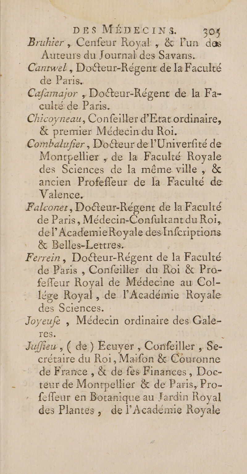 … Bruhier , Cenfeur Royal , &amp; Pun des Auteurs du Journal des Savans. _ Cantwel, Docteur-Régent de la Faculté de Paris. Cafamajor , Doéteur-Règent de la Fa- culté de Paris. Chico; yneau, Confeiller d'Etat He. &amp; premier Médecin du Roi. Combalufier, Doéteur de l’'Univerfité de Montpellier , de la Faculté Royale des Sciences de la même ville , &amp; ancien Profefleur de la Faculté de Valence. i Falconer, Doëteur-Régent de la Faculté de Paris, Médecin-Confultantdu Roi, del’ AcademieRovyale desnfcriptions &amp; Belles-Lettres. Ferrein, Docteur-Régent de la Faculté de Paris , Confeiller du Roi &amp; Pro- feReur Royal de Médecine au Col- lése Royal, de l'Académie Royale des Sciences. : Joyeufe , Médecin ordinaire des Galé- res. Juffieu ; ( de) Ecuyer , Confeiller , Se- crétaire du Roi, Maïfon &amp; Couronne de France , &amp; dé fes Finances, Doc- teur de Montpellier &amp; de Paris, Pro- … feffeur en Botanique au Fardin Royal des Plantes, de l’Académie Royale