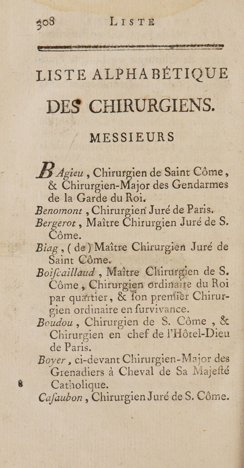 DES CHIRURGIENS. | | MESSIEURS 2 Agieu , Chirurgien de Saint Côme, &amp; Chirurgien-Major des Gendarmes de la Garde du Roi. | Benomont , Chirurgien Juré de Paris. Bergerot, Maître RME Juré de S. Côme. | Biag , ( de)Maître Chirurgien Juré de Saint Côme. , + Boifcaillaud , Maître Clüruürgien de S, Côme , Chirurgien ordinaire du Roi par quartier, &amp; fon preniièr Chirur- sien ordinaire en furvivance. Boudou , Chirurgien de S. Côme , &amp; Chirurgien en chef de l’'Hôtel-Dieu de Paris. Boyer , ci-devant Chirurgien-Major des Grenadiers à Cheval de Sa Majefté Catholique.