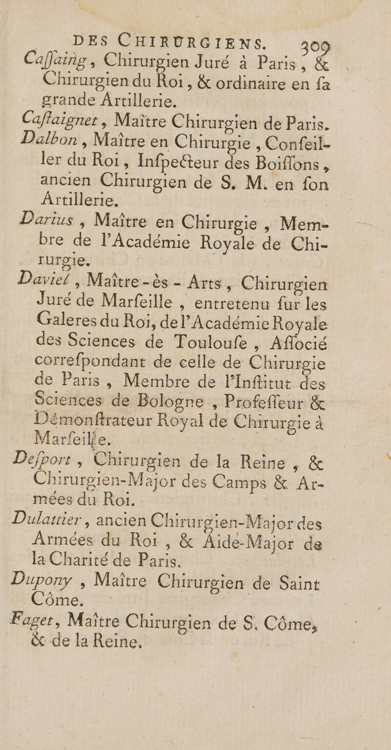 Caflaing , Chirurgien Juré à Paris ; &amp; Chirurgien du Roi, &amp; ordinaire en {a grande Artillerie. Caffaigner , Maître Chirurgien de Paris. Dalbon , Maître en Chirurgie , Confeil- ler du Roi, Infpecteur des Boiflons , ancien Chirurgien de S. M. en fon Ârtillerie. Darius , Maître en Chirurgie , Mem- bre de l’Académie Royale de Chi- rurgie. Daviel , Maître -ès - Arts » Chirurgien Juré de Marfeille , entretenu fur les Galeres du Roiï, del’Académie Royale des Sciences de Touloufe , Aflocié correfpondant de celle de Chirurgie de Paris, Membre de l’Inflitut des Sciences de Bologne , Profeffeur &amp; Démonftrateur Royal de Chirurgie à Marfeilje. | Dejport , Chirurgien de la Reine , &amp; Chirurgien-Major des Camps &amp; Ar- mées du Roi. | Dulattier , ancien Chirurgien-Major des Armées du Roi, &amp; Âide-Major de la Charité de Paris. Dupony , Maître Chirurgien de Saint Côme. Fager, Maître Chirurgien de S. Côme, &amp; de la Reine,