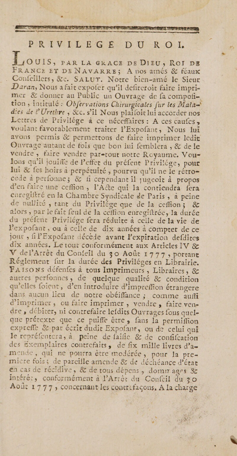 Louis, PAR LA GKACE DE DIEU, ROI DE FRANCE ET DE NAVARRE; A nos atmés &amp; féaux Confcillers, &amp;c. SALUT. Notre bien-amé le Sieur Daran, Nous a fait expofer qu’il defireroit faire impri- mer &amp; donner au Public un Ouvrage de fa compofi- tion, inuitulé : Obfervations Chirurgicales fur les Mata=' d'es de l'Urethre ; &amp;c. s’il Nous plaifoit lui accorder nos Lettres de Privilége à ce néccflaires: A ces caufes, voulant favorablement traiter l’Expofant, Nous lui avons permis &amp; permettons de faire imprimer ledit Ouvrage autant de fois que bon iui femblera , &amp; de le veñdre , faire vendre partout notre Royaume. Vou- ons qu’il jouiffe de Peffer du préfent Privilége, pour lui &amp; fes hoirs à perpétuité , pourvu qu’il ne le rétro= cede à perfonne; &amp; fi cependant il jugeoïit à propos d'en faire une ceflion, l’A@e qui la contiendra fera cnregiftré en la Chambre Syndicale de Paris , à peine de nullité , tant du Privilége que de la ceffions &amp; alors , par le fait feul de la ceflion enregiftréc, la durée du préfent Privilége fera réduite à ceile de la vie de Pexpofant, ou à celle de dix années à compter de ce jour , PExpofant décède avant l'expiration defdites dix années. Le tout conformément aux Articles IV &amp; V dePArrêt du Confeil du 30 Août 1777, portane Réglement fur la durée des Priviléges en Librairie. FAISONS défenfes à tous Imprimeurs , Libraires, &amp; autres perfonnes, de quelque qualité &amp; condition qu’elles foient, d’en introduire d’impreffion étrangere dans aucun lieu de notre obéiffance ; comme aufñi d'imprimer, ou faire imprimer , vendre, faire ven dre , débiter, ui contrefaire lefdits Ouvrages fous quel- que prétexte que ce puifle êtres fans la permiffion exprefle &amp; par écrit dudit Expofanr, ou de celui qui le repréfcutcra, à peine de faïfic &amp; de confifcation des Exemplaires contrefaits, de fix mille livres d’ae _mende, qui ne pourra être modérée, pour la pre- micre fois; de pareille amende &amp; de déchéance d’étar en cas de récidive, &amp; de tous dépens ,; domir agrs &amp; intéré:, conformément à l’Arrèt du Confcil du 30 Août 1777, concernant les contrcfacons, À La charge