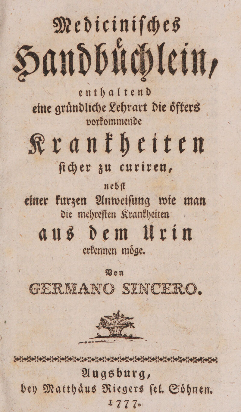 Medieiniſches enthaltend eine gruͤndliche Lehrart die oͤfters vorkommende K rankheiten ſicher zu curiren, nebſt ö einer kurzen Anweiſung wie man die mehreſten Krankheiten Be aus dem Urin erkennen möge. Von GERMANO SINTERO, a eee eber eeee | Augsburg, | bey bee Riegers ſel. Soͤhnen. 1777»