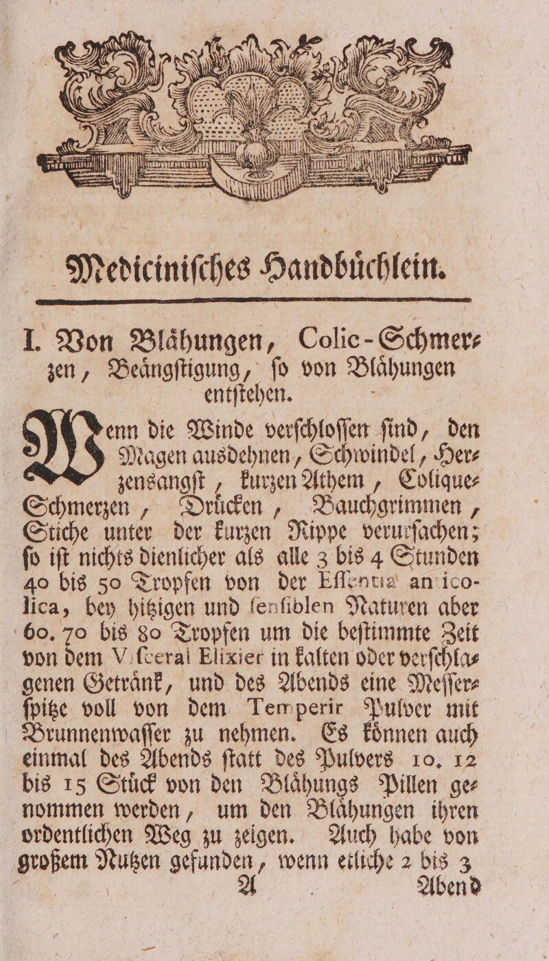 nr | 2 N ! 42 8 8 . 2 N e SR N K M U 1 Y RE rn nn Mediciniſches Handbuͤchlein. I. Von Blähungen, Colie-Schmer⸗ zen, Beaͤngſtigung, ſo von Blaͤhungen entſtehen. 5 enn die Winde verſchloſſen ſind, den Magen ausdehnen, Schwindel, Her⸗ | zensangſt, kurzen Athem, Colique⸗ Schmerzen, Druͤcken, Bauchgrimmen, Stiche unter der kurzen Nippe verurſachen; ſo iſt nichts dienlicher als alle 3 bis 4 Stunden 40 bis 50 Tropfen von der Eſlentia an ico- lica, bey hitzigen und fenfivlen Naturen aber 60. 70 bis 80 Tropfen um die beſtimmte Zeit von dem Vifcerai Elixier in kalten oder verſchla⸗ genen Getraͤnk, und des Abends eine Meſſer⸗ ſpitze voll von dem Tem perir Pulver mit Brunnenwaſſer zu nehmen. Es koͤnnen auch einmal des Abends ſtatt des Pulvers 10. 12 bis 15 Stuͤck von den Blaͤhungs Pillen ge⸗ nommen werden, um den Blaͤhungen ihren ordentlichen Weg zu zeigen. Auch habe von großem Nutzen gefunden, wenn etliche 2 bis 3 „ A ; Abend