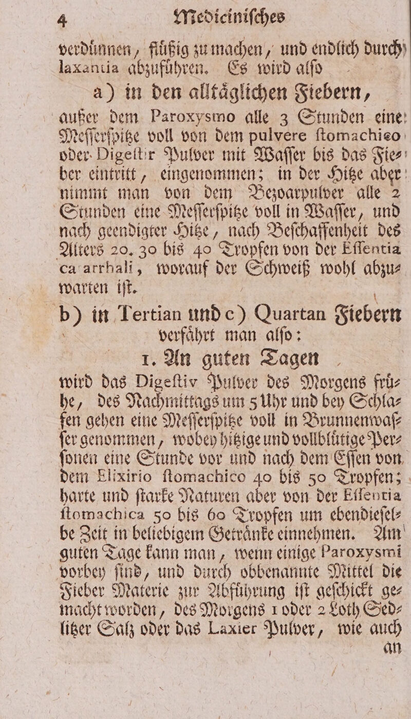 verduͤnnen, fluͤßig zu machen, und endlich durch laxantia abzuführen. Es wird alſo a) in den alltaͤglichen Fiebern, i dem Paroxysmo alle 3 Stunden eine Meſſerſpitze voll von dem pulvere ſtomachieo oder Digeitir Pulver mit Waſſer bis das Fie⸗ ber eintritt, eingenommen; in der Hitze aber nimmt man von dem Bezoarpulver alle 2 Stunden eine Meſſerſpitze voll in Waſſer, und nach geendigter Hitze, Bach Beſchaffenheit des Alters 20. 30 bis 40 Tropfen von der Eflentia ca arrhali, worauf der Schweiß wohl abzu⸗ warten iſt. 15 in Tertian und 0 Quartan Fiebern | verführt man alſo: 1. An guten Tagen wird das Digeftiv Pulver des Morgens früs he, des Nachmittags um s Uhr und bey Schla⸗ fen gehen eine Meſſerſpitze voll in Brunnenwaſ⸗ fer genommen, wobey hitzige und vollbluͤtige Per⸗ ſonen eine Stunde vor und nach dem Eſſen von dem Elixirio ſtomachico 40 bis 50 Tropfen; harte und ſtarke Naturen aber von der Eflentia ſtomschica 50 bis 60 Tropfen um ebendieſel⸗ be Zeit! in beliebigem Getränke einnehmen. Am guten Tage kann man, wenn einige ER vorbey find, und durch obbenannte Mittel die Fieber Materie zur Abfuͤhrung iſt geſchickt ge⸗ macht worden, des Morgens ı oder 2 Loth Sed⸗ litzer Salz oder das Laxier Vue „ wie auch an