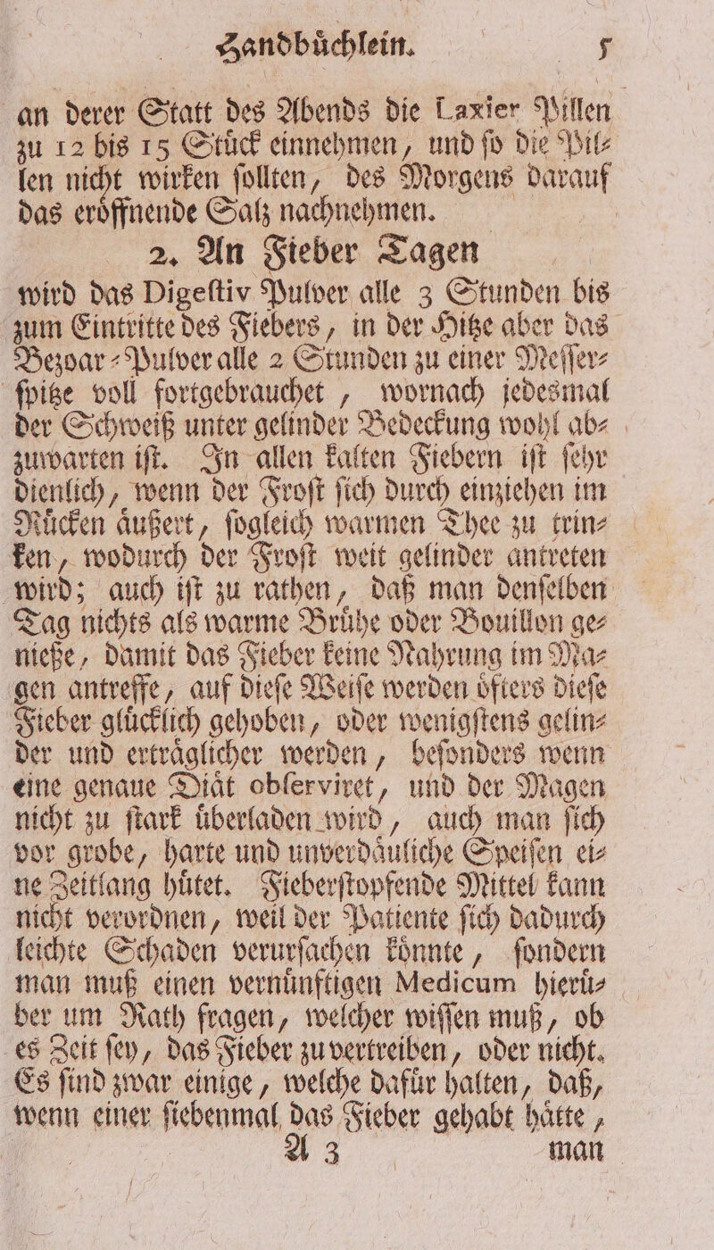 an derer Statt des Abends die Laxier Pillen zu 12 bis 15 Stuͤck einnehmen, und ſo die Pil⸗ len nicht wirken ſollten, des Morgens darauf das eröffnende Salz nachnehmen. 2. An Fieber Tagen wird das Digeſtiv Pulver alle 3 Stunden bis zum Eintritte des Fiebers, in der Hitze aber das Bezoar⸗Pulver alle 2 Stunden zu einer Meſſer⸗ ſpitze voll fortgebrauchet, wornach jedesmal der Schweiß unter gelinder Bedeckung wohl ab⸗ zuwarten iſt. In allen kalten Fiebern iſt ſehr dienlich, wenn der Froſt ſich durch einziehen im Mücken äußert, ſogleich warmen Thee zu trin⸗ ken, wodurch der Froſt weit gelinder antreten wird; auch iſt zu rathen, daß man denſelben Tag nichts als warme Bruͤhe oder Bouillon ge⸗ nieße, damit das Fieber keine Nahrung im Ma⸗ gen antreffe, auf dieſe Weiſe werden oͤfters dieſe Fieber gluͤcklich gehoben, oder wenigſtens gelin⸗ der und ertraͤglicher werden, beſonders wenn eine genaue Diät obferviret, und der Magen nicht zu ſtark überladen wird, auch man ſich vor grobe, harte und unverdaͤuliche Speiſen ei⸗ ne Zeitlang huͤtet. Fieberſtopfende Mittel kann nicht verordnen, weil der Patiente ſich dadurch leichte Schaden verurſachen koͤnnte, ſondern man muß einen vernuͤnftigen Medicum hieruͤ⸗ ber um Rath fragen, welcher wiſſen muß, ob es Zeit ſey, das Fieber zu vertreiben, oder nicht. Es ſind zwar einige, welche dafuͤr halten, daß, wenn einer ſiebenmal das Fieber gehabt hatte , 1% | A 3 man