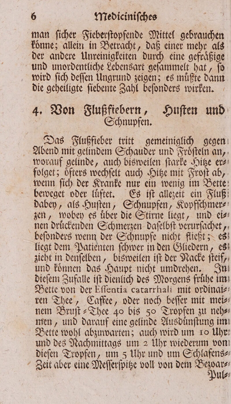 man ſicher Fieberſtopfende Mittel gebrauchen koͤnne; allein in Betracht, daß einer mehr als der andere Unreinigkeiten durch eine gefraͤßige und unordentliche Lebensart geſammelt hat, ſo wird ſich deſſen Ungrund zeigen; es muͤßte dann die geheiligte ſiebente Zahl beſonders wirken. 4. Von Flußfiebern, Huſten und Schnupfen. Das Flußfieber tritt gemeiniglich gegen Abend mit gelindem Schauder und Froͤſteln an, worauf gelinde, auch bisweilen ſtarke Hitze er⸗ folget; oͤfters wechſelt auch Hitze mit Froſt ab, wenn ſich der Kranke nur ein wenig im Bette beweget oder luͤftet. Es iſt allezeit ein Fluß dabey, als Huſten, Schnupfen, Kopfſchmer⸗ zen, wobey es uͤber die Stirne liegt, und ei⸗ nen druͤckenden Schmerzen daſelbſt verurſachet, beſonders wenn der Schnupfe nicht fließt; es liegt dem Patienten ſchwer in den Gliedern, es zieht in denſelben, bisweilen iſt der Nacke ſteif, und koͤnnen das Haupt nicht umdrehen. In dieſem Zufalle iſt dienlich des Morgens fruͤhe im Bette von der Eſſentia catarrhali mit ordinai⸗ ren Thee, Caffee, oder noch beſſer mit mei⸗ nem Bruſt⸗Thee 40 bis 50 Tropfen zu neh⸗ men, und darauf eine gelinde Ausduͤnſtung im Bette wohl abzuwarten; auch wird um ro Uhr: und des Nachmittags um 2 Uhr wiederum von! dieſen Tropfen, um s Uhr und um Schlafens⸗ Zeit aber eine Meſſerſpitze voll von dem u le