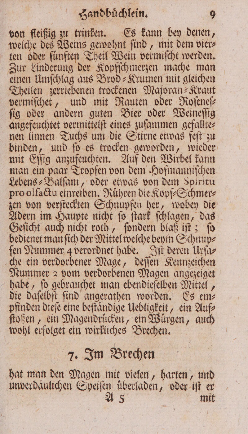 von fleißig zu trinken. Es kann bey denen, welche des Weins gewohnt ſind, mit dem vier⸗ ten oder fuͤnften Theil Wein vermiſcht werden. Zur Linderung der Kopfſchmerzen mache man einen Umſchlag aus Brod-Krumen mit gleichen Theilen zerriebenen trockenen Majoran⸗Kraut vermiſchet, und mit Rauten oder Roſeneſ⸗ ſig oder andern guten Bier oder Weineſſig angefeuchtet vermittelſt eines zuſammen gefallte⸗ nen linnen Tuchs um die Stirne etwas feſt zu binden, und ſo es trocken geworden, wieder mit Eſſig anzufeuchten. Auf den Wirbel kann man ein paar Tropfen von dem Hofmanniſchen Lebens ⸗Balſam, oder etwas von dem Spiricu pro olfactu einreiben. Ruͤhren die Kopf⸗Schmer⸗ zen von verſteckten Schnupfen her, wobey die Adern im Haupte nicht ſo ſtark ſchlagen, das Geſicht auch nicht roth, ſondern blaß iſt; ſo bedienet man ſich der Mittel welche beym Schnup⸗ fen Nummer 4 verordnet habe. Iſt deren Urſa⸗ che ein verdorbener Mage, deſſen Kennzeichen Nummer 2 vom verdorbenen Magen angezeiget habe, ſo gebrauchet man ebendieſelben Mittel, die daſelbſt ſind angerathen worden. Es em⸗ pfinden dieſe eine beſtaͤndige Uebligkeit, ein Auf⸗ ſtoßen, ein Magendrücken, ein Wuͤrgen, auch wohl erfolget ein wirkliches Brechen. | 7. Im Brechen hat man den Magen mit vielen, harten, und unverdaͤulichen Speiſen uͤberladen, oder iſt er A 5 e