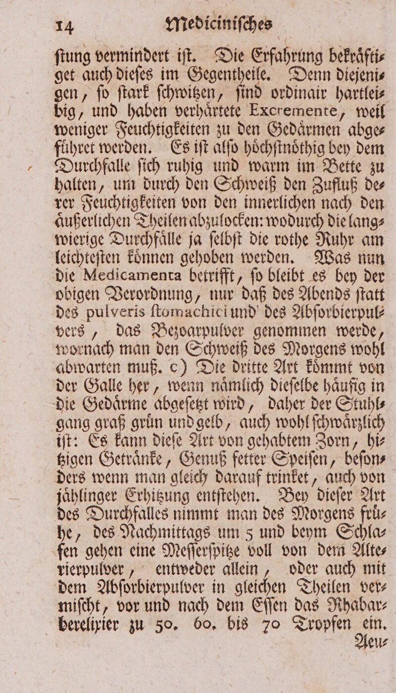 ftung vermindert iſt. Die Erfahrung bekraͤfti⸗ get auch dieſes im Gegentheile. Denn diejeni⸗ gen, ſo ſtark ſchwitzen, ſind ordinair hartlei⸗ big, und haben verhaͤrtete Excremente, weil weniger Feuchtigkeiten zu den Gedaͤrmen abge⸗ führer werden. Es iſt alſo hoͤchſtnoͤthig bey dem Durchfalle ſich ruhig und warm im Bette zu halten, um durch den Schweiß den Zufluß de⸗ rer Feuchtigkeiten von den innerlichen nach den aͤußerlichen Theilen abzulocken: wodurch die lang⸗ wierige Durchfaͤlle ja ſelbſt die rothe Ruhr am leichteſten koͤnnen gehoben werden. Was nun die Medicamenta betrifft, fo bleibt es bey der obigen Verordnung, nur daß des Abends ſtatt bes pulveris ſtomachici und des Abſorbierpul⸗ vers, das Bezoarpulver genommen werde, wornach man den Schweiß des Morgens wohl abwarten muß. c) Die dritte Art koͤmmt von der Galle her, wenn naͤmlich dieſelbe haͤufig in die Gedaͤrme abgeſetzt wird, daher der Stuhl⸗ gang graß gruͤn und gelb, auch wohl ſchwaͤrzlich iſt: Es kann dieſe Art von gehabtem Zorn, hi⸗ tzigen Getraͤnke, Genuß fetter Speiſen, beſon⸗ ders wenn man gleich darauf trinket, auch von jaͤhlinger Erhitzung entſtehen. Bey dieſer Art des Durchfalles nimmt man des Morgens fruͤ⸗ he, des Nachmittags um s und beym Schla⸗ fen gehen eine Meſſerſpitze voll von dem Alte⸗ rierpulver, entweder allein, oder auch mit dem Abſorbierpulver in gleichen Theilen ver⸗ miſcht, vor und nach dem Eſſen das Rhabar⸗ berelixier zu 50. 60. bis 70 Tropfen 95 | eu⸗