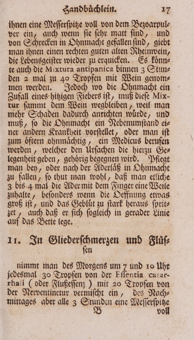 ihnen eine Meſſerſpitze voll von dem Bezoarpul⸗ ver ein, auch wenn ſie ſehr matt ſind, und von Schrecken in Ohnmacht gefallen ſind, giebt man ihnen einen rechten guten alten Rheinwein, die Lebensgeiſter wieder zu erquicken. Es koͤnn⸗ te auch die Mixtura antipanica binnen 3 Stun⸗ den 2 mal zu 40 Tropfen mit Wein genom⸗ men werden. Jedoch wo die Ohnmacht ein Zufall eines hitzigen Fiebers iſt, muß dieſe Mix- tur ſammt dem Wein wegbleiben, weil man mehr Schaden dadurch anrichten wuͤrde, und muß, ſo die Ohnmacht ein Nebenumſtand ei⸗ ner andern Krankheit vorſtellet, oder man iſt zum oͤftern ohnmaͤchtig, ein Medicus berufen werden, welcher den Urſachen die hierzu Ge⸗ legenheit geben, gehoͤrig begegnen wird. Pflegt man bey, oder nach der Aderlaͤß in Ohnmacht zu fallen, ſo thut man wohl, daß man etliche 3 bis 4 mal die Ader mit dem Finger eine Weile zuhalte, beſonders wenn die Oeffnung etwas groß iſt, und das Gebluͤt zu 72 heraus ſprit⸗ zet, auch daß er ſich ſogleich in gerader Linie auf das Bette lege. e l | 11 In Barden eezern und Fluͤſ⸗ 5 en a nimmt man des Morgens um 7 und 10 Uhr jedesmal 30 Tropfen von der Eflentia catar- rhali (oder Flußeſſenz) mit 20 Tropfen von der Nerventinctur vermiſcht ein, des Nach⸗ mittages aber alle 3 e eine Mete 7 5 voll