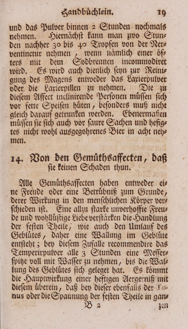 und das Pulver binnen 2 Stunden nochmals nehmen. Hiernaͤchſt kann man zwo Stun⸗ den nachher 30 bis 40 Tropfen von der Ner⸗ ventinctur nehmen , wenn nämlich einer oͤf⸗ ters mit dem odbrennen incommodiret wird. Es wird auch dienlich ſeyn zur Reini⸗ gung des Magens entweder das Lapierpulver oder die Laxierpillen zu nehmen. Die zu dieſem Affect inclinirende Perſonen muͤſſen ſich vor fette Speiſen hüten, beſonders muß nicht gleich darauf getrunken werden. Ebenermaßen muͤſſen fie fich auch vor ſaure Sachen und hefig⸗ tes nicht wohl ausgegohrenes Bier in acht neh⸗ men. A Beh 14. Von den Gemuͤthsaffecten, daß ſie keinen Schaden thun. an Gemuͤthsaffecten haben entweder ei⸗ ne Freude oder eine Betruͤbniß zum Grunde, derer Wirkung in den menſchlichen Koͤrper ver⸗ ſchieden iſt. Eine allzu ſtarke unverhoffte Freu⸗ de und wohlluͤſtige Liebe verſtaͤrken die Handlung der feſten Theile, wie auch den Umlauf des Gebluͤtes, daher eine Wallung im Gebluͤte entſteht; bey dieſem Zufalle recommendire das Temperirpulver alle 3 Stunden eine Meſſer⸗ ſpitze voll mit Waſſer zu nehmen, bis die Wal⸗ lung des Gebluͤtes ſich geleget hat. Es koͤmmt die Hauptwirkung einer heftigen Aergerniß mit dieſem uͤberein, daß bey dieſer ebenfalls der Ko⸗ nus oder die a Theile in gan⸗