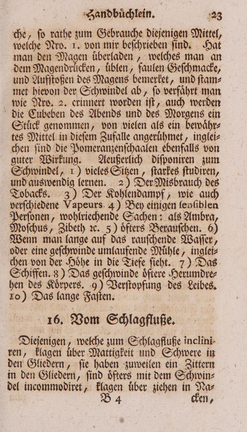 che, ſo rathe zum Gebrauche diejenigen Mittel, welche Nro. 1. von mir beſchrieben ſind. Hat man den Magen uͤberladen, welches man an dem Magendruͤcken, uͤblen, faulen Geſchmacke, und Aufſtoßen des Magens bemerket, und ſtam⸗ met hievon der Schwindel ab, ſo verfaͤhrt man wie Nro. 2. erinnert worden iſt, auch werden die Eubeben des Abends und des Morgens ein Stuͤck genommen, von vielen als ein bewaͤhr⸗ tes Mittel in dieſem Zufalle angeruͤhmet, inglei⸗ chen ſind die Pomeranzenſchaalen ebenfalls von guter Wirkung. Aeußerlich diſponiren zum Schwindel, 1) vieles Sitzen, ſtarkes ſtudiren, und auswendig lernen. 2) Der Misbrauch des Tobacks. 3) Der Kohlendampf, wie auch verſchiedene Vapeurs. 4) Bey einigen fenfiblen Perſonen, wohlriechende Sachen: als Ambra, Moſchus, Zibeth ꝛc. 5) oͤfters Berauſchen. 6) Wenn man lange auf das rauſchende Waſſer, oder eine geſchwinde umlaufende Muͤhle, inglei⸗ chen von der Hoͤhe in die Tiefe ſieht. 7) Das Schiffen. 3) Das geſchwinde oͤftere Herumdre⸗ hen des Koͤrpers. 9) Verſtopfung des Leibes. 10) Das lange Faſten. 16. Vom Schlagfluße. Diejenigen, welche zum Schlagfluße inclini- ren, klagen uͤber Mattigkeit und Schwere in den Gliedern, ſie haben zuweilen ein Zittern in den Gliedern, ſind oͤfters mit dem Schwin⸗ del incommodiret, klagen uͤber ziehen in Na⸗ B 4 en,