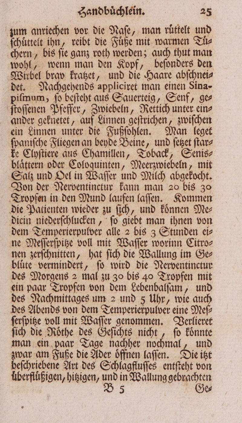 zum anriechen vor die an „man ruͤttelt und ſchuͤttelt ihn, reibt die Fuͤße mit warmen Tuͤ⸗ chern, bis ſie ganz roth werden; auch thut man wohl, wenn man den Kopf, beſonders den Wirbel brav kratzet, und die Haare abſchnei⸗ det. Nachgehends appliciret man einen Sina- piſmum, fo beſteht aus Sauerteig, Senf, ge ſtoſſenen Pfeffer, Zwiebeln, Rettich unter ein⸗ ander geknetet, auf Linnen geſtrichen, zwiſchen ein Linnen unter die Fußſohlen. Man leget ſpaniſche Fliegen an beyde Beine, und ſetzet ſtar⸗ ke Clyſtiere aus Chamillen, Toback, Senis⸗ blaͤttern oder Coloquinten, Meerzwiebeln, mit Salz und Oel in Waſſer und Milch abgekocht. Von der Nerventinctur kann man 20 bis 30 Tropfen in den Mund laufen laſſen. Kommen die Patienten wieder zu ſich, und koͤnnen Me⸗ diein niederſchlucken, ſo giebt man ihnen von dem Temperierpulver alle 2 bis 3 Stunden ei⸗ ne Meſſerſpitze voll mit Waſſer worinn Citro⸗ nen zerſchnitten, hat ſich die Wallung im Ge⸗ bluͤte vermindert, ſo wird die Nerventinctur des Morgens 2 mal zu 30 bis 40 Tropfen mit ein paar Tropfen von dem Lebenbalſam, und des Nachmittages um 2 und 5 Uhr, wie auch des Abends von dem Temperierpulver eine Meſ⸗ ſerſpitze voll mit Waſſer genommen. Verlieret ſich die Roͤthe des Geſichts nicht, ſo koͤnnte man ein paar Tage nachher nochmal, und zwar am Fuße die Ader oͤffnen laſſen. Die itzt befchriebene Art des Schlagfluſſes entſteht von überflüßigen, hitzigen, und in Wallung gebrachten | B 5 % e