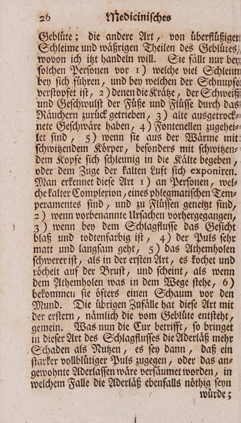 Gebluͤte; die andere Art, von Überflüßigen Schleime und waͤßrigen Theilen des Gebluͤtes wovon ich itzt handeln will. Sie fällt nur bey ſolchen Perſonen vor 1) welche viel Schleim bey fich führen, und bey welchen der Schnupfe verſtopfet iſt, 2) denen die Kraͤtze, der Schweiß und Geſchwulſt der Fuͤße und Fluͤſſe durch das Räuchern zurück getrieben, 3) alte ausgetrock⸗ nete Geſchwaͤre haben, 4) Fontenellen zugehei⸗ let ſind, 5) wenn ſie aus der Waͤrme mit ſchwitzendem Koͤrper, beſonders mit ſchwitzen⸗ dem Kopfe ſich ſchleunig in die Kaͤlte begeben, oder dem Zuge der kalten Luft ſich exponiren. Man erkennet dieſe Art 1) an Perſonen, wel⸗ che kalter Complexion, eines phlegmatiſchen Tem⸗ peramentes ſind, und zu Fluͤſſen geneigt ſind, 2) wenn vorbenannte Urſachen vorhergegangen, 3) wenn bey dem Schlagfluſſe das Geſicht blaß und todtenfarbig iſt, 4) der Puls ſehr matt und langſam geht, 5) das Athemholen ſchwerer iſt, als in der erſten Art, es kochet und vöchelt auf der Bruſt, und ſcheint, als wenn dem Athemholen was in dem Wege ſtehe, 6) bekommen ſie oͤfters einen Schaum vor den Mund. Die übrigen Zufaͤlle hat dieſe Art mit der erſtern, naͤmlich die vom Gebluͤte entſteht, gemein. Was nun die Cur betrifft, ſo bringet in dieſer Art des Schlagfluſſes die Aderlaͤß mehr Schaden als Nutzen, es ſey dann, daß ein ſtarker vollblütiger Puls zugegen, oder das an⸗ gewohnte Aderlaſſen wäre verf aͤumet worden, in welchem Falle die Aderlaͤß ebenfalls noͤthig don | / wurde;