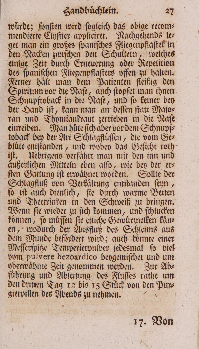 würde; fonften wird ſogleich das obige recom⸗ mendierte Clyſtier applieiret. Nachgehends le⸗ get man ein großes ſpaniſches Fliegenpflaſtek in den Nacken zwiſchen den Schultern, welches einige Zeit durch Erneuerung oder Repetition des ſpaniſchen Fliegenpflaſters offen zu halten. Ferner haͤlt man dem Patienten fleißig den Spiritum vor die Naſe, auch ſtopfet man ihnen Schnupftoback in die Naſe, und ſo keiner bey der Hand iſt, kann man an deſſen ſtatt Majo⸗ ran und Thymiankraut zerrieben in die Naſe einreiben. Man huͤte ſich aber vor dem Schnupf⸗ toback bey der Art Schlagfluͤſſen, die vom Ge⸗ bfüte entſtanden, und wobey das Geſicht roth iſt. Uebrigens verfaͤhrt man mit den inn und aͤußerlichen Mitteln eben alſo, wie bey der er⸗ ſten Gattung iſt erwaͤhnet worden. Sollte der Schlagfluß von Verkaͤltung entſtanden ſeyn, ſo iſt auch dienlich, ſie durch warme Betten und Theetrinken in den Schweiß zu bringen. Wenn ſie wieder zu ſich kommen, und ſchlucken koͤnnen, fo muͤſſen fie etliche Gewuͤrznelken kaͤu⸗ en, wodurch der Ausfluß des Schleims aus dem Munde befoͤrdert wird; auch koͤnnte einer Meſſerſpitze Temperierpulver jedesmal ſo viel vom pulvere bezoardico beygemiſchet und um oberwaͤhnte Zeit genommen werden. Zur Ab⸗ führung und Ableitung des Fluſſes rathe um den dritten Tag 12 bis 15 Stuͤck von den Pur⸗ sierpillen des Abends zu nehmen. e 17. Von