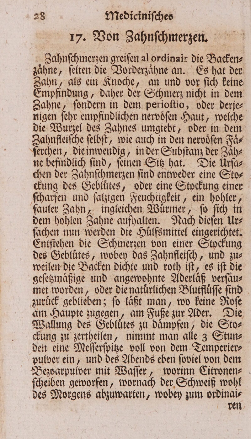 17. Von Zahnſchmerzen. Zahnſchmerzen greifen al ordinair die Backen⸗ zaͤhne, ſelten die Vorderzaͤhne an. Es hat der Zahn, als ein Knoche, an und vor ſich keine Empfindung, daher der Schmerz nicht in dem Zahne, ſondern in dem perioſtio, oder derje⸗ nigen ſehr empfindlichen nervoͤſen Haut, welche die Wurzel des Zahnes umgiebt, oder in dem Zahnfleiſche ſelbſt, wie auch in den nervoͤſen Faͤ⸗ ſerchen, die inwendig, in der Subſtanz der Zaͤh⸗ ne befindlich ſind, ſeinen Sitz hat. Die Urſa⸗ chen der Zahnſchmerzen ſind entweder eine Sto⸗ ckung des Gebluͤtes, oder eine Stockung einer ſcharfen und ſalzigen Feuchtigkeit, ein hohler, fauler Zahn, ingleichen Wuͤrmer, ſo ſich in dem hohlen Zahne aufhalten. Nach dieſen Ur⸗ ſachen nun werden die Huͤlfsmittel eingerichtet. Entſtehen die Schmerzen von einer Stockung des Gebluͤtes, wobey das Zahnfleiſch, und zu⸗ weilen die Backen dichte und roth iſt, es iſt die geſetzmaͤßige und angewohnte Aderlaͤß verſaͤu⸗ met worden, oder die natuͤrlichen Blutfluͤſſe ſind zuruck geblieben; fo läßt man, wo keine Roſe am Haupte zugegen, am Fuße zur Ader. Die Wallung des Gebluͤtes zu daͤmpfen, die Sto⸗ ckung zu zertheilen, nimmt man alle 3 Stun⸗ den eine Meſſerſpitze voll von dem Temperier⸗ pulver ein, und des Abends eben ſoviel von dem Bezoarpulver mit Waſſer, worinn Citronen⸗ ſcheiben geworfen, wornach der Schweiß wohl des Morgens abzuwarten, wobey zum ordinai⸗ ren
