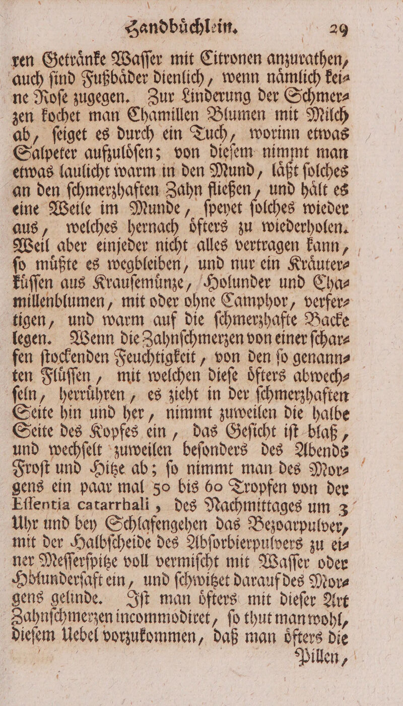ren Getraͤnke Waſſer mit Citronen anzurathen, auch ſind Fußbaͤder dienlich, wenn naͤmlich kei⸗ ne Roſe zugegen. Zur Linderung der Schmer⸗ zen kochet man Chamillen Blumen mit Milch ab, ſeiget es durch ein Tuch, worinn etwas Salpeter aufzuloͤſen; von dieſem nimmt man etwas laulicht warm in den Mund, laͤßt ſolches an den ſchmerzhaften Zahn fließen, und haͤlt es eine Weile im Munde, ſpeyet ſolches wieder aus, welches hernach oͤfters zu wiederholen. ſo muͤßte es wegbleiben, und nur ein Kraͤuter⸗ kuͤſſen aus Krauſemuͤnze, Holunder und Cha⸗ millenblumen, mit oder ohne Camphor, verfer⸗ tigen, und warm auf die ſchmerzhafte Backe legen. Wenn die Zahnſchmerzen von einer ſchar⸗ fen ſtockenden Feuchtigkeit, von den ſo genann⸗ ten Fluͤſſen, mit welchen dieſe oͤfters abwech⸗ ſeln, herruͤhren, es zieht in der ſchmerzhaften Seite hin und her, nimmt zuweilen die halbe Seite des Kopfes ein, das Geſicht iſt blaß, und wechſelt zuweilen beſonders des Abends gens ein paar mal 50 bis 60 Tropfen von der Uhr und bey Schlafengehen das Bezoarpulver, mit der Halbſcheide des Abſorbierpulvers zu ei⸗ ner Meſſerſpitze voll vermiſcht mit Waſſer oder Hblunderſaft ein, und ſchwitzet darauf des Mor⸗ gens gelinde. Iſt man oͤfters mit dieſer Art Zahnſchmerzen incommodiret, ſo thut man wohl, dieſem Uebel vorzukommen, daß man oͤfters die —