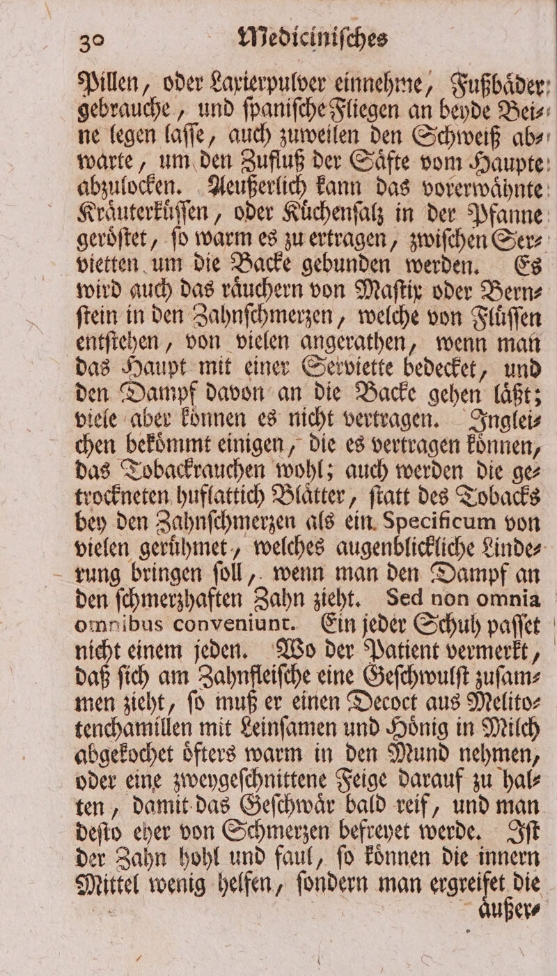 Pillen, oder Laxierpulver einnehme, Fußbaͤder gebrauche, und ſpaniſche Fliegen an beyde Bei⸗ ne legen laſſe, auch zuweilen den Schweiß ab⸗ warte, um den Zufluß der Saͤfte vom Haupte abzulocken. Aeußerlich kann das vorerwaͤhnte Kraͤuterkuͤſſen, oder Kuͤchenſalz in der Pfanne geroͤſtet, ſo warm es zu ertragen, zwiſchen Gerz vietten um die Backe gebunden werden. Es wird auch das raͤuchern von Maſtix oder Bern⸗ ſtein in den Zahnſchmerzen, welche von Fluͤſſen entſtehen, von vielen angerathen, wenn man das Haupt mit einer Serviette bedecket, und den Dampf davon an die Backe gehen laͤßt; viele aber koͤnnen es nicht vertragen. Inglei⸗ chen bekoͤmmt einigen, die es vertragen koͤnnen, das Tobackrauchen wohl; auch werden die ge⸗ trockneten huflattich Blaͤtter, ſtatt des Tobacks bey den Zahnſchmerzen als ein Specificum von vielen geruͤhmet, welches augenblickliche Linde⸗ rung bringen ſoll, wenn man den Dampf an den ſchmerzhaften Zahn zieht. Sed non omnia omnibus conveniunt. Ein jeder Schuh paſſet nicht einem jeden. Wo der Patient vermerkt, daß ſich am Zahnfleiſche eine Geſchwulſt zuſam⸗ men zieht, ſo muß er einen Decoct aus Melito⸗ tenchamillen mit Leinſamen und Hoͤnig in Milch abgekochet oͤfters warm in den Mund nehmen, oder eine zweygeſchnittene Feige darauf zu hal⸗ ten, damit das Geſchwaͤr bald reif, und man deſto eher von Schmerzen befreyet werde. Iſt der Zahn hohl und faul, ſo koͤnnen die innern Mittel wenig helfen, ſondern man . Se außer