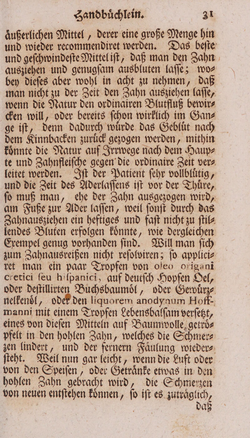 aͤußerlichen Mittel, derer eine große Menge hin und wieder recommendiret werden. Das beſte und geſchwindeſte Mittel iſt, daß man den Zahn ausziehen und genugſam ausbluten laſſe; wo⸗ bey dieſes aber wohl in acht zu nehmen, daß man nicht zu der Zeit den Zahn ausziehen laſſe, wenn die Natur den ordinairen Blutfluß bewir⸗ cken will, oder bereits ſchon wirklich im Gan⸗ ge iſt, denn dadurch würde das Gebluͤt nach dem Kinnbacken zuruͤck gezogen werden, mithin koͤnnte die Natur auf Irrwege nach dem Haup⸗ te und Zahnfleiſche gegen die ordinaire Zeit ver⸗ leitet werden. Iſt der Patient ſehr vollbluͤtig, und die Zeit des Aderlaſſens iſt vor der Thuͤre, ſo muß man, ehe der Zahn ausgezogen wird, am Fuße zur Ader laſſen, weil ſonſt durch das Zahnausziehen ein heftiges und faſt nicht zu ſtil⸗ lendes Bluten erfolgen koͤnnte, wie dergleichen Exempel genug vorhanden ſind. Will man ſich zum Zahnausreißen nicht reſolviren; ſo applici⸗ ret man ein paar Tropfen von oleo origani cretici ſeu hilpanici, auf deutſch Hopfen Oel, oder deſtillirten Buchsbaumoͤl, oder Gewuͤrz⸗ nelkenoͤl, oder den liquorem anodynum Hoff. manni mit einem Tropfen Lebensbalſam verſetzt, eines von dieſen Mitteln auf Baumwolle getroͤ⸗ pfelt in den hohlen Zahn, welches die Schmer⸗ zen lindert, und der fernern Faͤulung wieder⸗ ſteht. Weil nun gar leicht, wenn die Luft oder von den Speiſen, oder Getraͤnke etwas in den hohlen Zahn gebracht wird, die Schmerzen von neuen entſtehen koͤnnen, ſo iſt eee er | aß