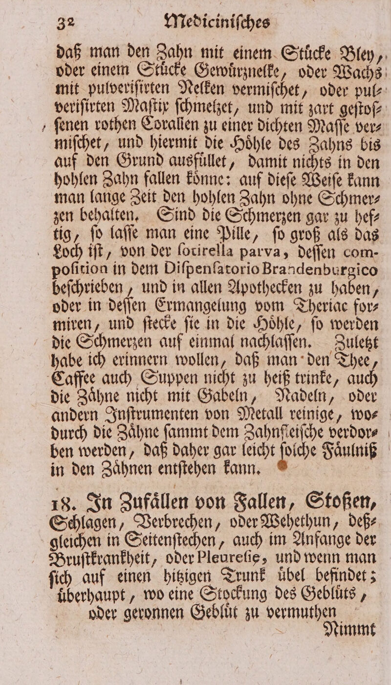 De ſenen rothen Eoralien zu einer dichten Maſſe ver⸗ miſchet, und hiermit die Hoͤhle des Zahns bis auf den Grund ausfüllet, damit nichts in den hohlen Zahn fallen koͤnne: auf dieſe Weiſe kann man lange Zeit den hohlen Zahn ohne Schmer⸗ zen behalten. Sind die Schmerzen gar zu hef⸗ tig, ſo laſſe man eine Pille, ſo groß als das pofition in dem Diſpenſatorio Brandenburgico beſchrieben, und in allen Apothecken zu haben, oder in deſſen Ermangelung vom Theriac for⸗ miren, und ſtecke ſie in die Hoͤhle, ſo werden die Schmerzen auf einmal nachlaſſen. Zuletzt die Zaͤhne nicht mit Gabeln, Nadeln, oder andern Inſtrumenten von Metall reinige, wo⸗ durch die Zähne ſammt dem Zahnſceiſche verdor⸗ ben werden, daß daher gar leicht Piche Faͤulniß in den Zaͤhnen entſtehen kann. Schlagen, Verbrechen, oder Wehethun, deß⸗ gleichen in Seitenſtechen, auch im Anfange der Bruſtkrankheit, oder Pleurefie, und wenn man ſich auf einen hitzigen Trunk übel. befindet; überhaupt, wo eine Stockung des Gebluͤts, oder geronnen Gebluͤt zu vermuthen | \ Nimmt