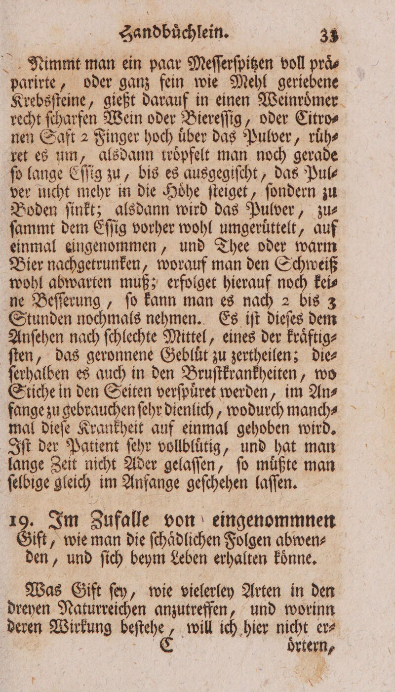 Nimmt man ein paar Meſſerſpitzen voll praͤ⸗ parirte, oder ganz fein wie Mehl geriebene Krebsſteine, gießt darauf in einen Weinroͤmer recht ſcharfen Wein oder Biereſſig, oder Citro⸗ nen Saft 2 Finger hoch uͤber das Pulver, ruͤh⸗ ret es um, alsdann troͤpfelt man noch gerade ſo lange Eſſig zu, bis es ausgegiſcht, das Pul⸗ ver nicht mehr in die Hoͤhe ſteiget, ſondern zu Boden ſinkt; alsdann wird das Pulver, zu⸗ ſammt dem Eſſig vorher wohl umgeruͤttelt, auf einmal eingenommen, und Thee oder warm Bier nachgetrunken, worauf man den Schweiß wohl abwarten muß; erfolget hierauf noch kei⸗ ne Beſſerung, ſo kann man es nach 2 bis 3 Stunden nochmals nehmen. Es iſt dieſes dem Anſehen nach ſchlechte Mittel, eines der kraͤftig⸗ ſten, das geronnene Gebluͤt zu zertheilen; die⸗ ſerhalben es auch in den Bruſtkrankheiten, wo Stiche in den Seiten verſpuͤret werden, im An⸗ fange zu gebrauchen ſehr dienlich, wodurch manch⸗ mal dieſe Krankheit auf einmal gehoben wird. Iſt der Patient ſehr vollbluͤtig, und hat man lange Zeit nicht Ader gelaſſen, fo müßte man ſelbige gleich im Anfange geſchehen laſſen. 19. Im Zufalle von eingenommnen Gift, wie man die ſchaͤdlichen Folgen abwen⸗ den, und ſich beym Leben erhalten koͤnne. Was Gift ſey, wie vielerley Arten in den dreyen Naturreichen anzutreffen, und worinn deren Wirkung beſtehe, will ich hier nicht er⸗ | — oͤrtern,