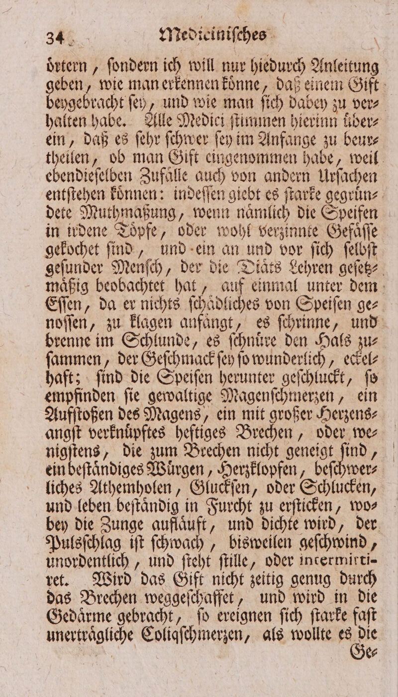 oͤrtern, ſondern ich will nur hiedurch Anleitung geben, wie man erkennen koͤnne, daß einem Gift beygebracht ſey, und wie man ſich dabey zu ver⸗ halten habe. Alle Medici ſtimmen hierinn über ein, daß es ſehr ſchwer ſey im Anfange zu beur⸗ theilen, ob man Gift eingenommen habe, weil ebendieſelben Zufaͤlle auch von andern Urſachen entſtehen koͤnnen: indeſſen giebt es ſtarke gegruͤn⸗ dete Muthmaßung, wenn naͤmlich die Speifen in irdene Töpfe, oder wohl verzinnte Gefaͤſſe gekochet ſind, und ein an und vor ſich ſelbſt geſunder Menſch, der die Diaͤts Lehren geſetz⸗ maͤßig beobachtet hat, auf einmal unter dem Eſſen, da er nichts ſchädliches von Speiſen ges noſſen, zu klagen anfaͤngt, es ſchrinne, und brenne im Schlunde, es ſchnuͤre den Hals zu⸗ ſammen, der Geſchmack ſey ſo wunderlich, eckel⸗ haft; ſind die Speiſen herunter geſchluckt, ſo empfinden ſie gewaltige Magenſchmerzen, ein Aufſtoßen des Magens, ein mit großer Herzens⸗ angſt verknuͤpftes heftiges Brechen, oder we⸗ nigſtens, die zum Brechen nicht geneigt ſind, ein beſtaͤndiges Wuͤrgen, Herzklopfen, beſchwer⸗ liches Athemholen, Gluckſen, oder Schlucken, und leben beſtaͤndig in Furcht zu erſticken, wo⸗ bey die Zunge auflaͤuft, und dichte wird, der Pulsſchlag iſt ſchwach, bisweilen geſchwind, unordentlich, und ſteht ſtille, oder intermirti- ret. Wird das Gift nicht zeitig genug durch das Brechen weggeſchaffet, und wird in die Gedaͤrme gebracht, ſo ereignen ſich ſtarke faft unertraͤgliche Coliqſchmerzen, als wollte es 85 Sn $