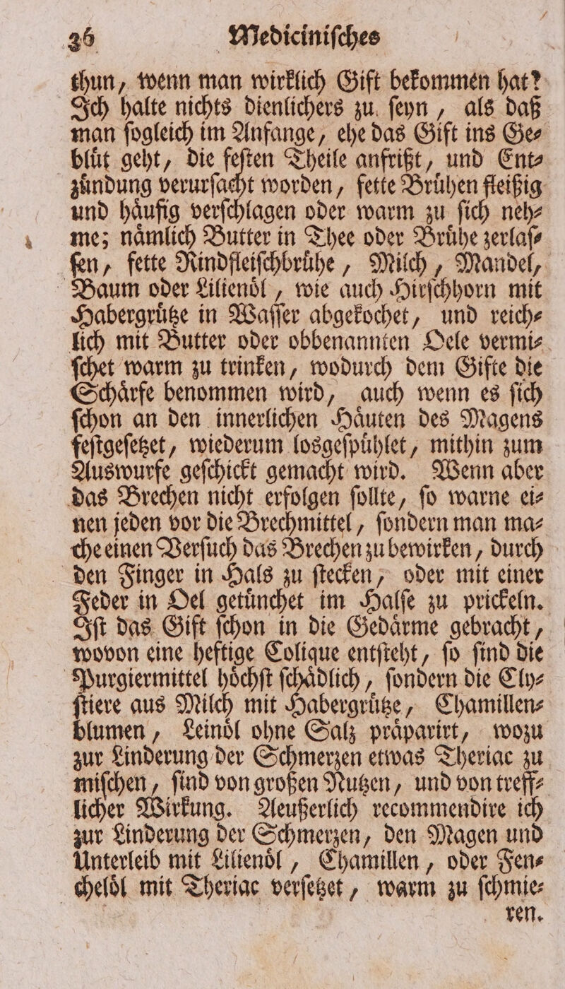 thun, wenn man wirklich Gift bekommen hat? Ich halte nichts dienlichers zu ſeyn, als daß man ſogleich im Anfange, ehe das Gift ins Ge⸗ bluͤt geht, die feſten Theile anfrißt, und Ent⸗ zuͤndung verurſacht worden, fette Bruͤhen fleißig und haͤufig verſchlagen oder warm zu ſich neh⸗ me; naͤmlich Butter in Thee oder Bruͤhe zerlaſ⸗ ſen, fette Rindfleiſchbruͤhe, Milch, Mandel, Baum oder Lilienoͤl, wie auch Hirſchhorn mit Habergruͤtze in Waſſer abgekochet, und reich⸗ lich mit Butter oder obbenannten Oele vermi⸗ ſchet warm zu trinken, wodurch dem Gifte die Schaͤrfe benommen wird, auch wenn es ſich ſchon an den innerlichen Haͤuten des Magens feſtgeſetzet, wiederum losgeſpuͤhlet, mithin zum Auswurfe geſchickt gemacht wird. Wenn aber das Brechen nicht erfolgen ſollte, ſo warne ei⸗ nen jeden vor die Brechmittel, ſondern man ma⸗ che einen Verſuch das Brechen zu bewirken, durch den Finger in Hals zu ſtecken, oder mit einer Feder in Oel getuͤnchet im Halſe zu prickeln. Iſt das Gift ſchon in die Gedaͤrme gebracht, wovon eine heftige Colique entſteht, ſo ſind die Purgiermittel hoͤchſt ſchaͤdlich, ſondern die Cly⸗ ſtiere aus Milch mit Habergruͤtze, Chamillen⸗ blumen, Leinoͤl ohne Salz praͤparirt, wozu zur Linderung der Schmerzen etwas Therige zu miſchen, ſind von großen Nutzen, und von treff⸗ licher Wirkung. Aeußerlich recommendire ich zur Linderung der Schmerzen, den Magen und Unterleib mit Lilienoͤl, Chamillen, oder Fen⸗ cheloͤl mit Theriac verſetzet, warm zu ſchmie⸗ ren.