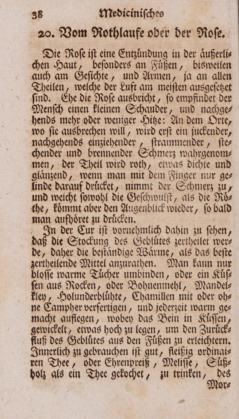 20. Vom Nothlaufe oder der Nofe, Die Roſe iſt eine Entzuͤndung in der aͤußerli⸗ chen Haut, beſonders an Fuͤßen, bisweilen auch am Geſichte, und Armen, ja an allen Theilen, welche der Luft am meiſten ausgeſetzet ſind. Ehe die Roſe ausbricht, ſo empfindet der Menſch einen kleinen Schauder, und nachge⸗ hends mehr oder weniger Hitze: An dem Orte, wo ſie ausbrechen will, wird erſt ein juckender, nachgehends einziehender, ſtrammender, ſte⸗ chender und brennender Schmerz wahrgenom⸗ men, der Theil wird roth, etwas dichte und glaͤnzend, wenn man mit dem Finger nur ge⸗ linde darauf druͤcket, nimmt der Schmerz zu, und weicht ſowohl die Geſchwulſt, als die Roͤs⸗ the, koͤmmt aber den Augenblick wieder, ſo bald man aufhoͤret zu druͤcken. £ | n der Cur iſt vornehmlich dahin zu ſehen, daß die Stockung des Gebluͤtes zertheilet wer⸗ de, daher die beſtaͤndige Waͤrme, als das beſte zertheilende Mittel anzurathen. Man kann nur bloſſe warme Tücher umbinden, oder ein Kuͤſ⸗ fen aus Rocken, oder Bohnenmehl, Mandel- kley, Holunderbluͤhte, Chamillen mit oder oh⸗ ne Campher verfertigen, und jederzeit warm ge⸗ macht auflegen, wobey das Bein in Kuͤſſen, gewickelt, etwas hoch zu legen, um den Zuruͤck⸗ fluß des Gebluͤtes aus den Fuͤßen zu erleichtern. Innerlich zu gebrauchen iſt gut, fleißig ordinai⸗ ren Thee, oder Ehrenpreiß, elite ‚ Si holz als ein Thee gekochet, zu trinken r Mor⸗