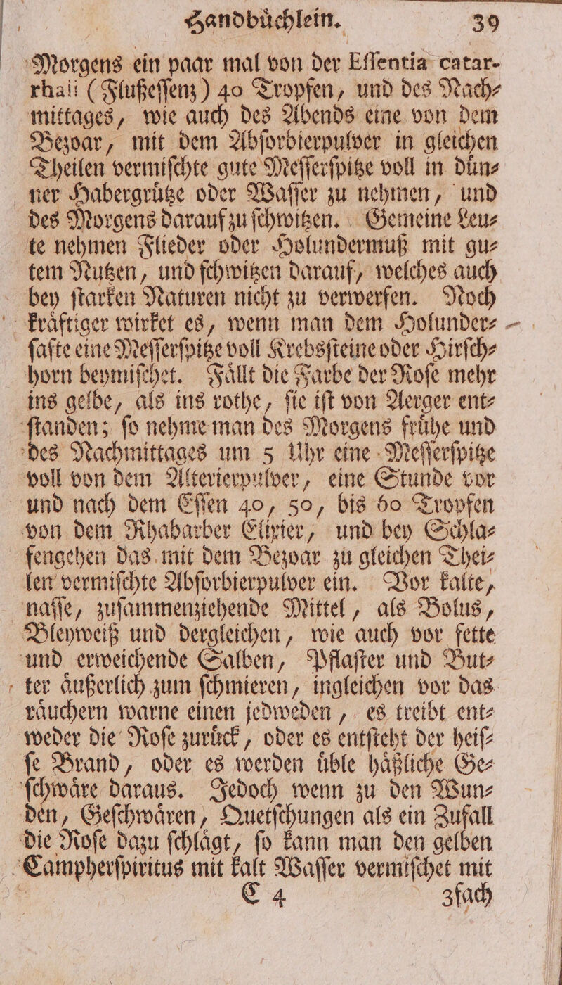Morgens ein paar mal von der Eflentia catar- rhali (Flußeſſenz) 40 Tropfen, und des Nach⸗ mittages, wie auch des Abends eine von dem Bezoar, mit dem Abſorbierpulver in gleichen Theilen vermiſchte gute Meſſerſpitze voll in duͤn⸗ ter Habergruͤtze oder Waſſer zu nehmen, und des Morgens darauf zu ſchwitzen. Gemeine Leu⸗ te nehmen Flieder oder Holundermuß mit gu⸗ tem Nutzen, und ſchwitzen darauf, welches auch bey ſtarken Naturen nicht zu verwerfen. Noch ſafte eine Meſſerſpitze voll Krebsſteine oder Hirſch⸗ horn beymiſchet. Faͤllt die Farbe der Roſe mehr ins gelbe, als ins rothe, ſie iſt von Aerger ent⸗ voll von dem Alterierpulver, eine Stunde vor von dem Rhabarber Elixier, und bey Schla⸗ fengehen das mit dem Bezoar zu gleichen Thei⸗ len vermiſchte Abſorbierpulver ein. Vor kalte, naſſe, zuſammenziehende Mittel, als Bolus, — und erweichende Salben, Pflaſter und But⸗ ter aͤußerlich zum ſchmieren, ingleichen vor das raͤuchern warne einen jedweden, es treibt ent⸗ weder die Roſe zuruͤck, oder es entſteht der heiſ⸗ ſe Brand, oder es werden uͤble haͤßliche Ge⸗ die Roſe dazu ſchlaͤgt, ſo kann man den gelben Zfach