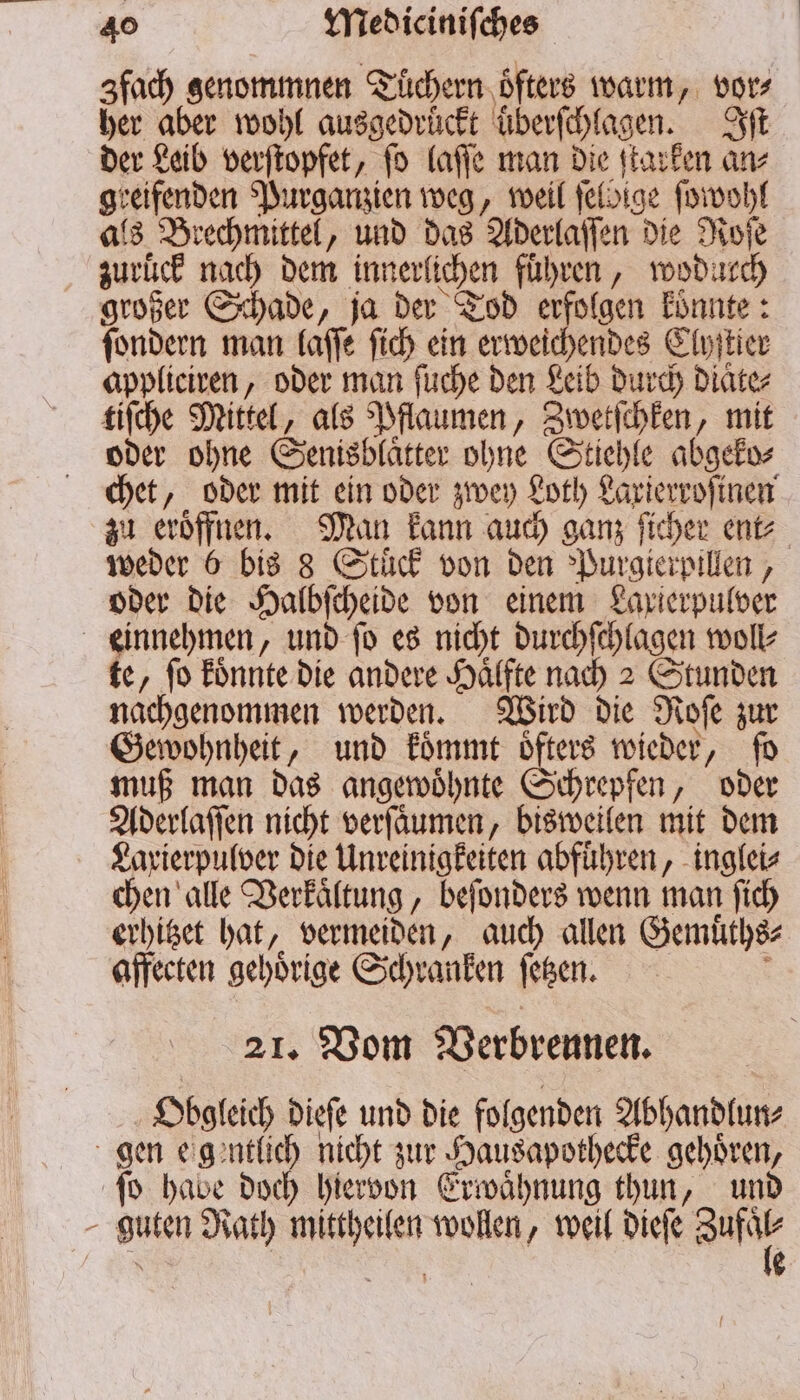 fach genommnen Tüchern öfters warm, vor⸗ her aber wohl ausgedrückt uͤberſchlagen. Iſt der Leib verſtopfet, ſo laſſe man die ſtarken an⸗ seifenden Purganzien weg, weil ſelbige ſowohl als Brechmittel „ und das Aderlaſſen die Roſe zurück nach dem innerlichen führen, wodurch großer Schade, ja der Tod erfolgen konnte: denden man laſſe ſich ein erweichendes Clyſtier appliciren, oder man ſuche den Leib durch Diät tiſche Mittel, als Pflaumen, Zwetſchken, mit oder ohne Senisblaͤtter ohne Stiehle abgeko⸗ chet, oder mit ein oder zwey Loth Laxierroſinen zu eroͤffnen. Man kann auch ganz ſicher ent⸗ er 6 bis 8 Stuck von den Purgierpillen, oder die Halbſcheide von einem Laxierpulver einnehmen, und ſo es nicht durchſchlagen woll⸗ te, ſo koͤnnte die andere Haͤlfte nach 2 Stunden nachgenommen werden. Wird die Noſe zur Gewohnheit, und koͤmmt öfters wieder, ſo muß man das angewoͤhnte & chrepfen, oder Aderlaſſen nicht verfäumen, bisweilen mit dem Laxierpulver die Unreinigkeiten abfuͤhren, inglei⸗ chen alle Verkaͤltung, beſonders wenn man ſich erhitzet ah „vermeiden, auch allen Gemüͤths⸗ affecten gehörige Schranken ſetzen. 21. Vom Verbrennen. Obgleich dieſe und die folgenden Abhandlun⸗ gen e gentlich nicht zur Hausapothecke gehören, ſo habe doch hiervon Erwaͤhnung thun, und - guten Rath 1 8 wollen, weil dieſe Be