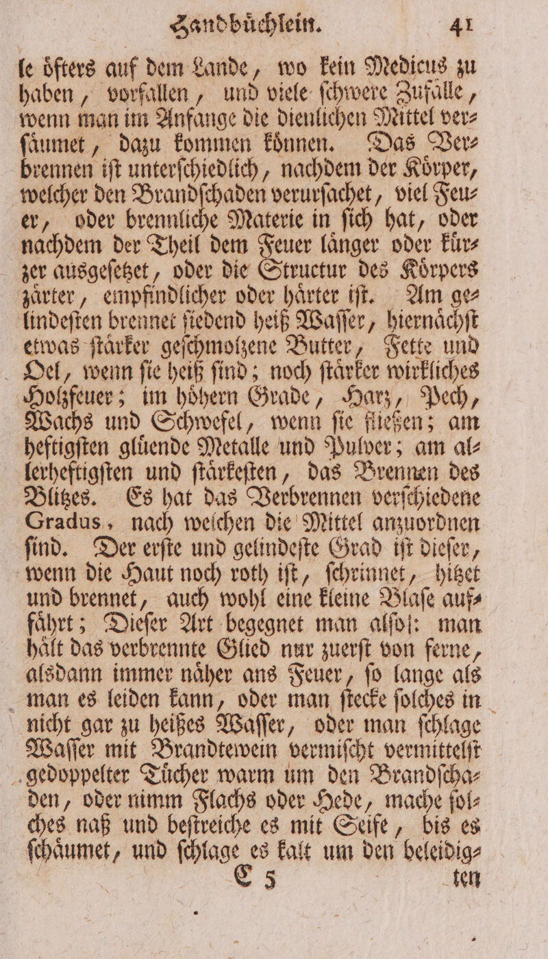 le öfters auf dem Lande, wo kein Medicus zu haben, vorfallen, und viele ſchwere Zufalle, wenn man im Anfange die dienlichen Mittel ver⸗ ſaͤumet, dazu kommen koͤnnen. Das Der brennen iſt unterſchiedlich, nachdem der Koͤrper, welcher den Brandſchaden verurſachet, viel Feu⸗ er, oder brennliche Materie in ſich hat, oder nachdem der Theil dem Feuer laͤnger oder kuͤr⸗ zer ausgeſetzet, oder die Structur des Koͤrpers zaͤrter, empfindlicher oder haͤrter iſt. Am ge⸗ lindeſten brennet ſiedend heiß Waſſer, hiernaͤchſt etwas ſtaͤrker geſchmolzene Butter, Fette und Oel, wenn ſie heiß ſind; noch ſtaͤrker wirkliches Holzfeuer; im hoͤhern Grade, Harz, Pech, Wachs und Schwefel, wenn ſie fließen; am heftigſten gluͤende Metalle und Pulver; am al⸗ lerheftigſten und ſtaͤrkeſten, das Brennen des Blitzes. Es hat das Verbrennen verſchiedene Gradus, nach weichen die Mittel anzuordnen ſind. Der erſte und gelindeſte Grad iſt dieſer, wenn die Haut noch roth iſt, ſchrinnet, hitzet und brennet, auch wohl eine kleine Blaſe auf⸗ führt; Dieſer Art begegnet man alſoſ: man halt das verbrennte Glied nur zuerſt von ferne, alsdann immer naͤher ans Feuer, ſo lange als man es leiden kann, oder man ſtecke ſolches in nicht gar zu heißes Waſſer, oder man ſchlage Waſſer mit Brandtewein vermiſcht vermittelſt gedoppelter Tuͤcher warm um den Brandſcha⸗ den, oder nimm Flachs oder Hede, mache ſol⸗ ches naß und beſtreiche es mit Seife, bis es ſchaoͤumet, und mag es kalt um den beleidig⸗ 5 ten