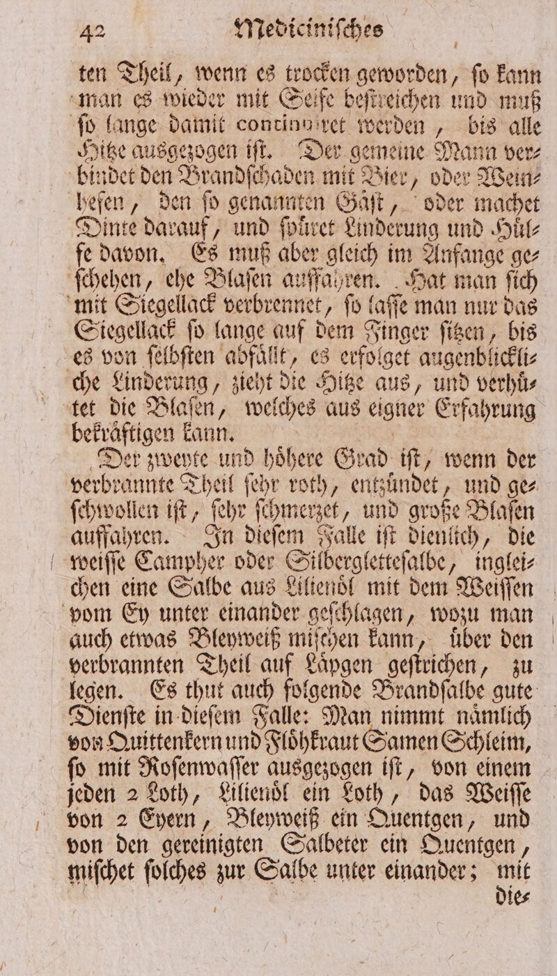 ten Theil, wenn es trocken geworden, ſo kann man es wieder mit Seife beſtreichen und muß ſo lange damit continuiret werden, bis alle Hitze ausgezogen iſt. Der gemeine Mann ver⸗ bindet den Brandſchaden mit Bier, oder Wein⸗ hefen, den ſo genannten Gäſt, oder machet Dinte darauf, und ſpuͤͤret Linderung und Huͤl⸗ fe davon. Es muß aber gleich im Anfange ge⸗ ſchehen, ehe Blaſen auffahren. Hat man ſich mit Siegellack verbrennet, ſo laſſe man nur das Siegellack ſo lange auf dem Finger ſitzen, bis es von ſelbſten abfaͤllt, es erfolget augenblickli⸗ che Linderung, zieht die Hitze aus, und verhuͤ⸗ tet die Blaſen, welches aus eigner Erfahrung bekraͤftigen kann. | | Der zweyte und höhere Grad iſt, wenn der ſehwollen it, ſehr ſchmerzet, und große Blaſen auffahren. In dieſem Falle iſt dienlich, die weiſſe Campher oder Silbergletteſalbe, inglei⸗ chen eine Salbe aus Liltenoͤl mit dem Weiſſen vom Ey unter einander geſchlagen, wozu man auch etwas Bleyweiß miſchen kann, über den verbrannten Theil auf Laͤpgen geſtrichen, zu Dienſte in dieſem Falle: Man nimmt naͤmlich von Quittenkern und Floͤhkraut Samen Schleim, ſo mit Roſenwaſſer ausgezogen iſt, von einem jeden 2 Loth, Lilienoͤl ein Loth, das Weiſſe von 2 Eyern, Bleyweiß ein Quentgen, und von den gereinigten Salbeter ein Quentgen, miſchet ſolches zur Salbe unter einander; m | | | ie⸗