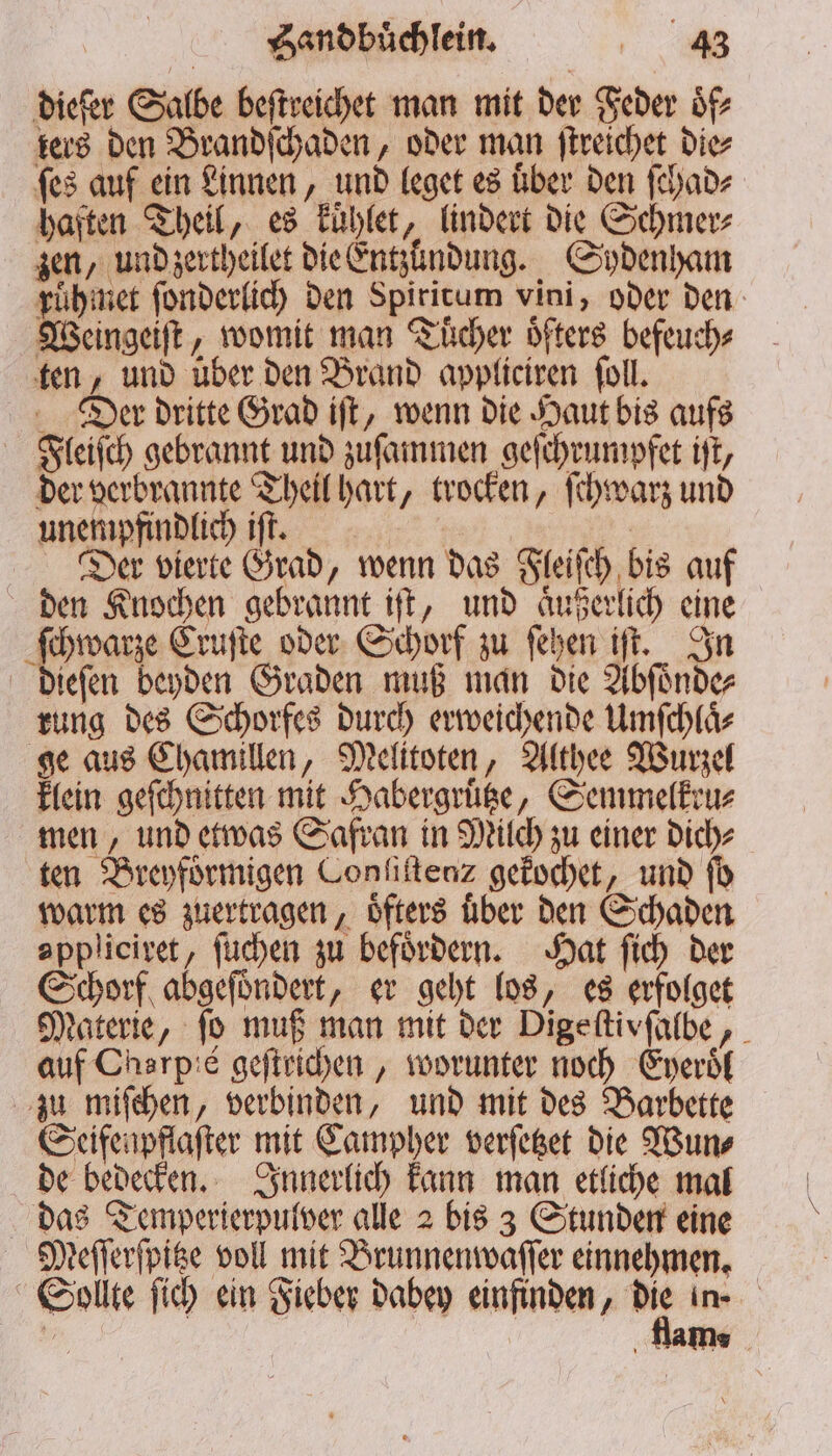 dieſer Salbe beſtreichet man mit der Feder oͤf⸗ ters den Brandſchaden, oder man ſtreichet die⸗ ſes auf ein Linnen, und leget es Über den ſchad⸗ haften Theil, es kuͤhlet, lindert die Schmer⸗ zen, und zertheilet die Entzundung. Sydenham ruͤhmet ſonderlich den Spirirum vini, oder den Wengeſt „womit man Tücher öfters befeuch⸗ ten, und über den Brand appliciren ſoll. Der dritte Grad iſt, wenn die Haut bis aufs Fleiſch gebrannt und zuſammen geſchrumpfet iſt, der verbrannte Theil hart, trocken, ſchwarz und unempfindlich iſt. | Der vierte Grad, wenn das Fleiſch bis auf den Knochen gebrannt iſt, und aͤußerlich eine ſchwarze Cruſte oder Schorf zu ſehen iſt. In dieſen beyden Graden muß man die Abſoͤnde⸗ rung des Schorfes durch erweichende Umſchlaͤ⸗ ge aus Chamillen, Melitoten, Althee Wurzel klein geſchnitten mit Habergruͤtze, Semmelkru⸗ men, und etwas Safran in Milch zu einer dich⸗ ten Breyfoͤrmigen Conſiſtenz gekochet, und fb warm es zuertragen, öfters uber den Schaden appliciret, ſuchen zu befördern. Hat ſich der Schorf abgeſoͤndert, er geht los, es erfolget Materie, fo muß man mit der Digeſtivſalbe, auf Charp:e geſtrichen, worunter noch Eyeroͤl zu miſchen, verbinden, und mit des Barbette Seifenpflaſter mit Campher verſetzet die Wun⸗ de bedecken. Innerlich kann man etliche mal das Temperierpulver alle 2 bis 3 Stunden eine Meſſerſpitze voll mit Brunnenwaſſer einnehmen. Sollte ſich ein Fieber dabey einfinden, ar im BE ‚Name