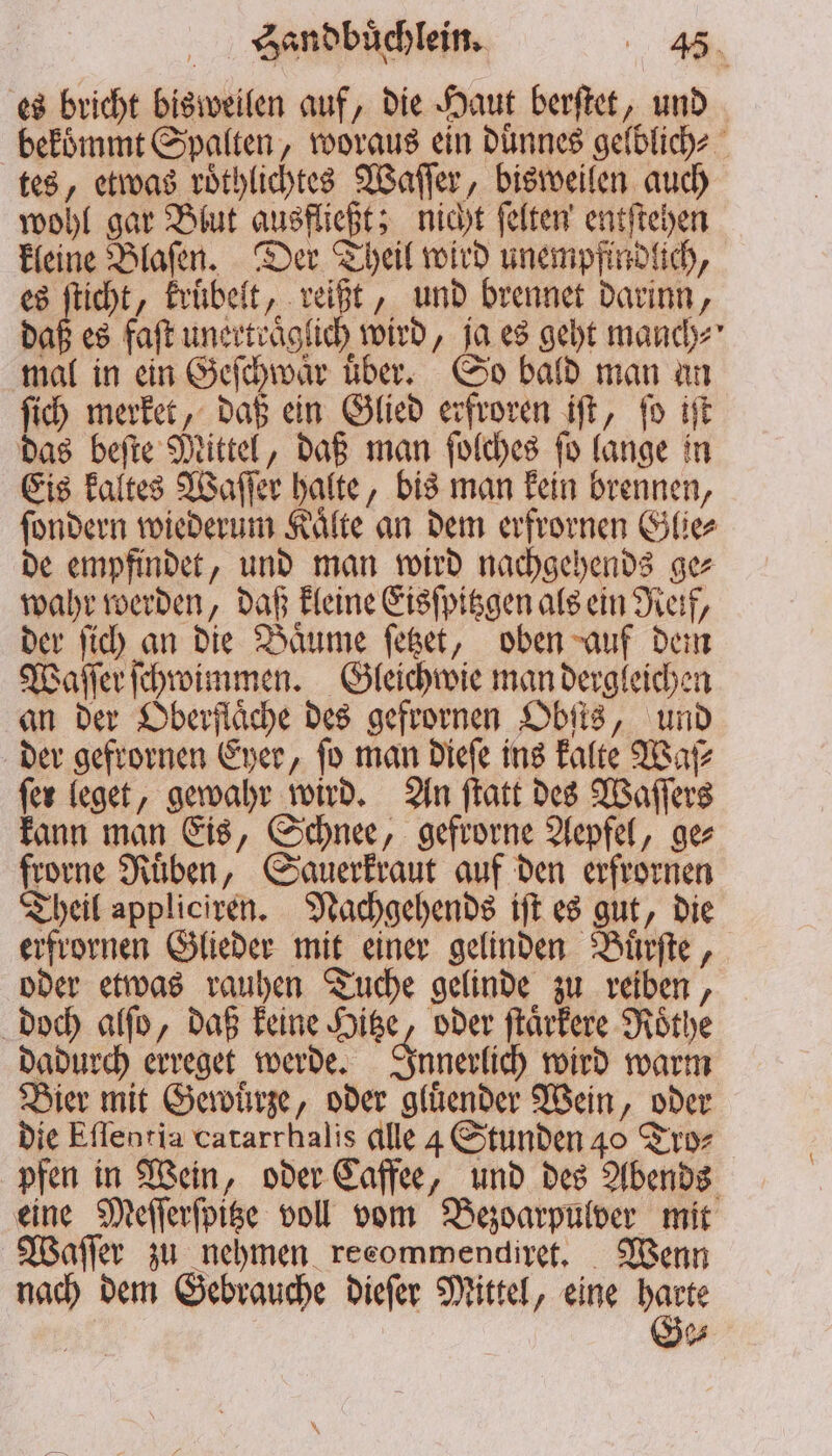 es bricht bisweilen auf, die Haut berſtet, und bekommt Spalten, woraus ein duͤnnes gelblich⸗ tes, etwas roͤthlichtes Waſſer, bisweilen auch wohl gar Blut ausfließt; nicht ſelten entſtehen kleine Blaſen. Der Theil wird unempfindlich, es ſticht, kruͤbelt, reißt, und brennet darinn, daß es faſt unertraͤglich wird, ja es geht manch⸗ mal in ein Geſchwaͤr uͤber. So bald man an ſich merket, daß ein Glied erfroren iſt, ſo iſt das beſte Mittel, daß man ſolches ſo lange in Eis kaltes Waſſer halte, bis man kein brennen, ſondern wiederum Kaͤlte an dem erfrornen Glie⸗ de empfindet, und man wird nachgehends ge⸗ wahr werden, daß kleine Eisſpitzgen als ein Reif, der ſich an die Baͤume ſetzet, oben auf dem Waſſer ſchwimmen. Gleichwie man dergleichen an der Oberfläche des gefrornen Obſts, und der gefrornen Eyer, ſo man dieſe ins kalte Waſ⸗ fer leget, gewahr wird. An ſtatt des Waſſers kann man Eis, Schnee, gefrorne Aepfel, ge⸗ frorne Ruͤben, Sauerkraut auf den erfrornen Theil appliciren. Nachgehends iſt es gut, die erfrornen Glieder mit einer gelinden Buͤrſte, oder etwas rauhen Tuche gelinde zu reiben, doch alſo, daß keine Hitze, oder ſtaͤrkere Roͤthe dadurch erreget werde. Innerlich wird warm Bier mit Gewürze, oder gluͤender Wein, oder die Eſſentia catarrhalis alle 4 Stunden 40 Tro⸗ pfen in Wein, oder Caffee, und des Abends eine Meſſerſpitze voll vom Bezoarpulver mit Waſſer zu nehmen recommendiret. Wenn nach dem Gebrauche dieſer Mittel, eine er