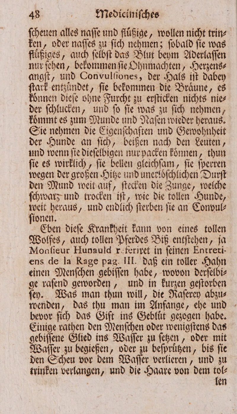 ſcheuen alles naſſe und fluͤßige, wollen nicht trin⸗ ken, oder naſſes zu ſich nehmen; ſobald ſie was flüßiges, auch ſelbſt das Blut beym Aderlaſſen nur ſehen, bekommen ſie Ohnmachten, Herzens⸗ angſt, und Con vulſſones, der Hals iſt dabey ſtark entzündet, fie bekommen die Bräune, es koͤnnen dieſe ohne Furcht zu erſticken nichts nie⸗ der ſchlucken, und ſo ſie was zu ſich nehmen, koͤmmt es zum Munde und Naſen wieder heraus. Sie nehmen die Eigenſchaften und Gewohnheit der Hunde an ſich, beißen nach den Leuten, und wenn ſie dieſelbigen nur packen koͤnnen, thun ſie es wirklich, ſie bellen gleichſam, ſie ſperren wegen der großen Hitze und unerloͤſchlichen Durſt den Mund weit auf, ſtecken die Zunge, welche ſchwarz und trocken iſt, wie die tollen Hunde, weit heraus, und endlich ſterben ſie an Convul⸗ ſionen. 5 | Eben dieſe Krankheit kann von eines tollen Wolfes, auch tollen Pferdes Biß entſtehen, ja Moaſieur Hunauld r feriret in feinen Entreri- ens de la Rage pag. III. daß ein toller Hahn einen Menſchen gebiſſen habe, wovon derſelbi⸗ ge vafend geworden, und in kurzen geſtorben ſey. Was man thun will, die Raſerey abzu⸗ wenden, das thu man im Anfange, ehe und bevor ſich das Gift ins Gebluͤt gezogen habe. Einige rathen den Menſchen oder wenigſtens das gebiſſene Glied ins Waſſer zu ſetzen, oder mit 0 zu begießen, oder zu beſpruͤtzen, bis fie den Scheu vor dem Waſſer verlieren, und zu trinken verlangen, und die Haare von dem 5