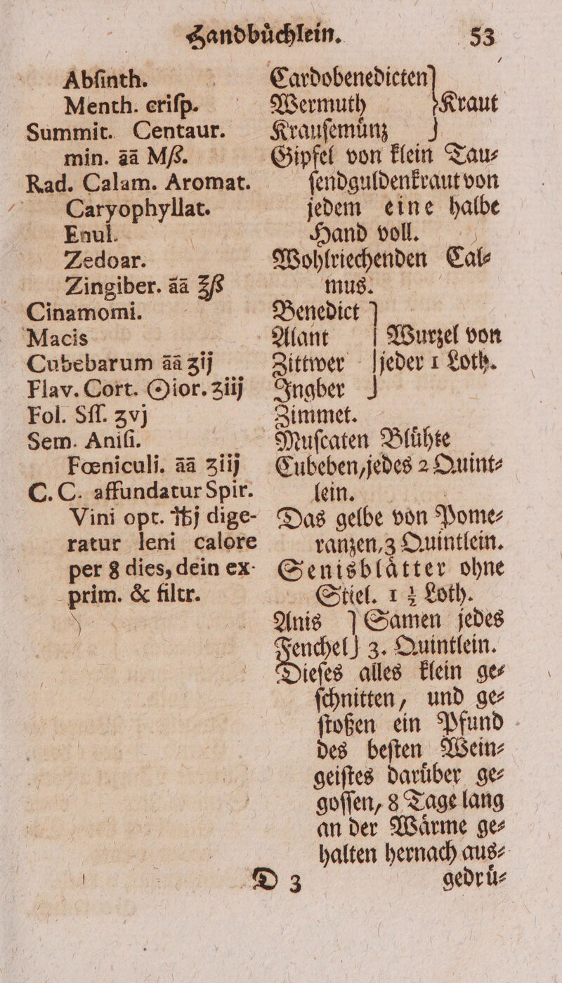 Abſinth. 5 Menth. eriſp. min. 3ä M/. Rad. Calam. Aromat. Enul. N Zedoar. Zingiber. ää 2 Cinamomi. Macis Cubebarum ãã gij Flav. Cort. Oior. zii) Fol. Sſſ. 3vj Sem. Aniſi. 5 Foeniculi. ää 3ziij C.C. affundatur Spir. Vini opt. bj dige- ratur leni calore per 8 dies, dein ex prim. &amp; filtr. N 53 Cardobenedicte Wermuth n 5 rant | Krauſemuͤnz ſendguldenkraut von jedem eine halbe Hand voll. Wohlriechenden Cal⸗ mus. Benedict | Alant Wurzel von Zittwer jeder 1 Loth. Ingber Zimmet. einn Das gelbe von Pome⸗ ranzen, 3 Quintlein. Senisblaͤtter ohne Stiel. 1 2 Loth. Anis 7 Samen jedes are } 3. Quintlein. iefes alles klein ger ſchnitten, und ge ſtoßen ein Pfund des beſten Wein⸗ geiſtes daruͤber ge⸗ goſſen, 8 Tage lang an der Waͤrme ge⸗ halten hernach aus⸗