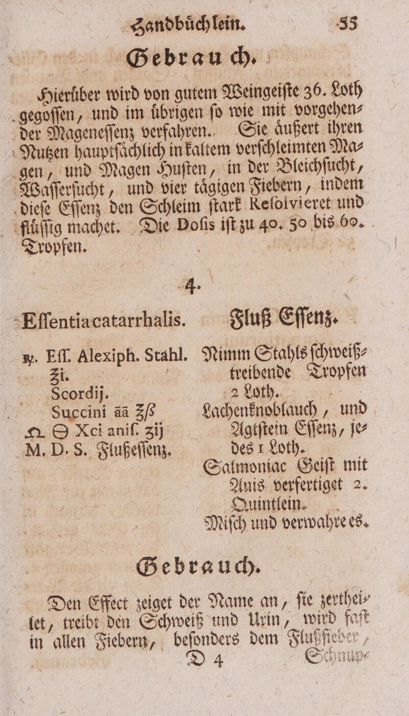 Hierüber wird von gutem Weingeiſte 30. Loth gegoſſen, und im ubrigen fo wie mit vorgehen⸗ der Mageneſſenz verfahren. Sie aͤußert ihren Nutzen hauptſaͤchlich in kaltem verſchleimten Ma⸗ gen, und Magen Huſten, in der Bleichſucht, Waſſerſucht, und vier tägigen Fiebern, indem dieſe Eſſenz den Schleim ſtark Kelolvieret und ffuͤſſig machet. Die Doſis iſt zu 40. 50 bis 60. Tropfen. 5 l \ | 4. g Eſſentiacatarrhalis. Fluß Eſſenz. w. Ef. Alexiph. Stahl. Nimm Stahls ſchweiß⸗ „ 5 treibende Tropfen Scordij. | % bh. SBuccini aa 3/8 Lachenknoblauch, und A O Kci aniſ. zi Agtſtein Eſſenz, je M. D. S. Flußeſſenz. des 1 Loth. . Salmoniac Geiſt mit Anis verfertiget 2. Quintlein. Miſch und verwahre es. Gebrauch. Dien Effect zeiget der Name an, fie zerthei⸗ let, treibt den Schweiß und Urin, wird faſt 1 4 Schnur