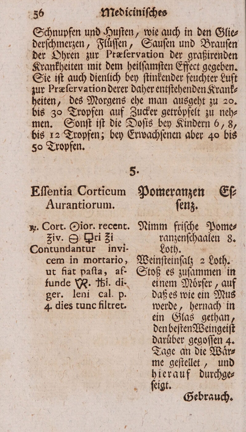 Schnupfen und Huſten, wie auch in den Glie⸗ derſchmerzen, Fluͤſſen, Sauſen und Brauſen der Ohren zur Ptæſervation der graßirenden Krankheiten mit dem heilſamſten Effect gegeben. Sie iſt auch dienlich bey ſtinkender feuchter Luft zur Præ ſer vation derer daher entſtehenden Kranke heiten, des Morgens ehe man ausgeht zu 20. bis 30 Tropfen auf Zucker getroͤpfelt zu neh⸗ men. Sonſt iſt die Doſis bey Kindern 6, 8, bis 12 Tropfen; bey Erwachſenen aber 40 bis 50 Tropfen. * Eſſentia Corticum Pomeranzen Eſ⸗ Aurantiorum. enz. . Cort. Oior. recent. Nimm friſche Pome⸗ ziv. O ri Zi ranzenſchaalen 8. Contundantur invi- Loth. Ze: cem in mortario, Weinſteinſalz 2 Loth. ut fiat paſta, af. Stoß es zuſammen in funde W. ti. di. einem Moͤrſer, auf ger. leni cal p. daßes wie ein Mus 4. dies tunc filtret. werde, hernach in ein Glas gethan, den beſten Weingeiſt daruͤber gegoſſen 4. Tage an die Waͤr⸗ me geſtellet, und hierauf durchge⸗ ſiigt. | Gebrauch.