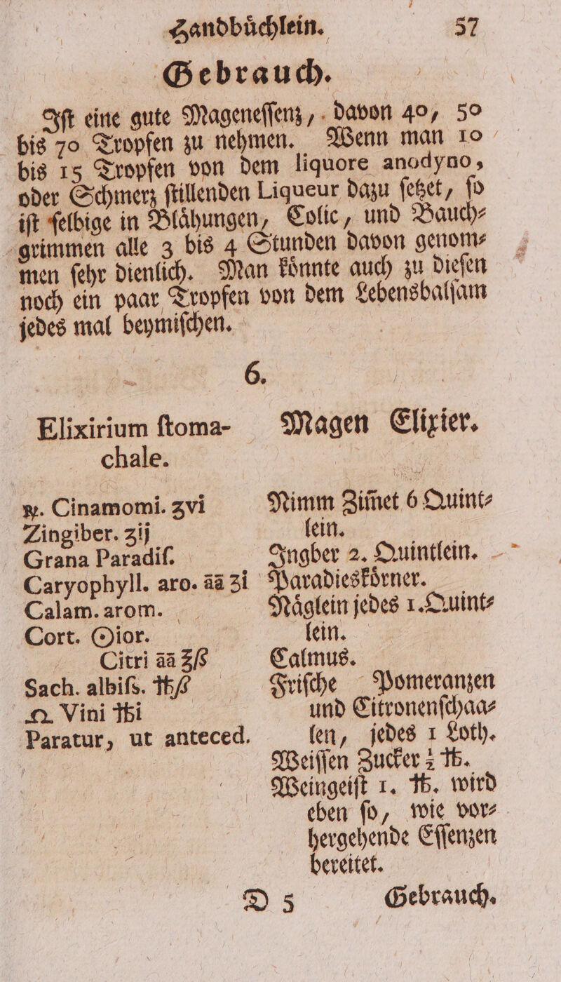 Gebrauch. Iſt eine gute Mageneſſenz, davon 40, 50 bis 70 Tropfen zu nehmen. Wenn man 10 bis 15 Tropfen von dem liquore anodyno, oder Schmerz ſtillenden Liqueur dazu ſetzet, ſo iſt felbige in Blähungen, Colie, und Bauch⸗ grimmen alle 3 bis 4 Stunden davon genom⸗ men ſehr dienlich. Man koͤnnte auch zu dieſen noch ein paar Tropfen von dem Lebensbalſam jedes mal beymiſchen. | Elixirium ſtoma- Magen Elixier. chale. e . Cinamomi. Zvi Nimm Ziinet 6 Quint⸗ Zingiber. zij lein. Grana Paradiſ. Ingber 2. Quintlein. Caryophyll. aro. aa 31 Paradieskörner. Calam. arom. Naͤglein jedes 1. Quint⸗ Cort. Oior. | lein. | ODitri 53% Sams. Sach.albiß.16 ᷣFriſche Pomeranzen u Vini ibi und Citronenſchaa⸗ Paratur, ut anteced. len, jedes 1 Loth. | 175 Weiſſen Zucker 2 Tb. Weingeiſt 1. 16. wird eben ſo, wie vor⸗ hergehende Eſſenzen bereitet.