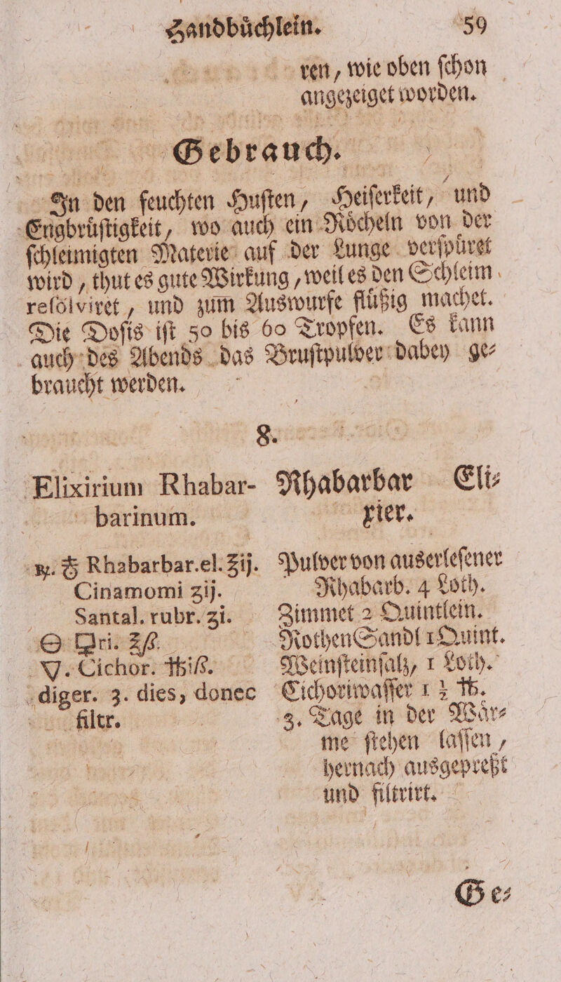 ren, wie oben ſchon angezeiget worden. In den feuchten Huſten, Heiſerkeit, und ‚Engbrüftigkeit, wo auch ein Roͤcheln von der ſchleinigten Materie auf der Lunge verſpüret wird, thut es gute Wirkung, weil es den Schleim reſölviret, und zum Auswurfe fluͤßig machet. Die Dofis iſt 50 bis 60 Tropfen. Es kann auch des Abends das Bruſtpulder dabey ge⸗ braucht werden. | Elixirium Rhabar- Rhabarbar Eli barinum. riet. *. G Rhabarbar.el.3ij. Pulver von auserleſener Cinamomi gij. Nhabarb. 4 Loth. Vaantal. rubr. 3i. Zimmet 2 Quintlein. Ori. J. Rothen Sandl Quint. V. Cichor. ibis. Weinſteinſalz, 1 Loth. diger. 3. dies, donec Cichoriwaſſer 1 3 15 liltr. 3. Tage in der Waͤr⸗ | a me ſtehen laſſen, ; hernach ausgepreßt u und filtrirt. Ge⸗