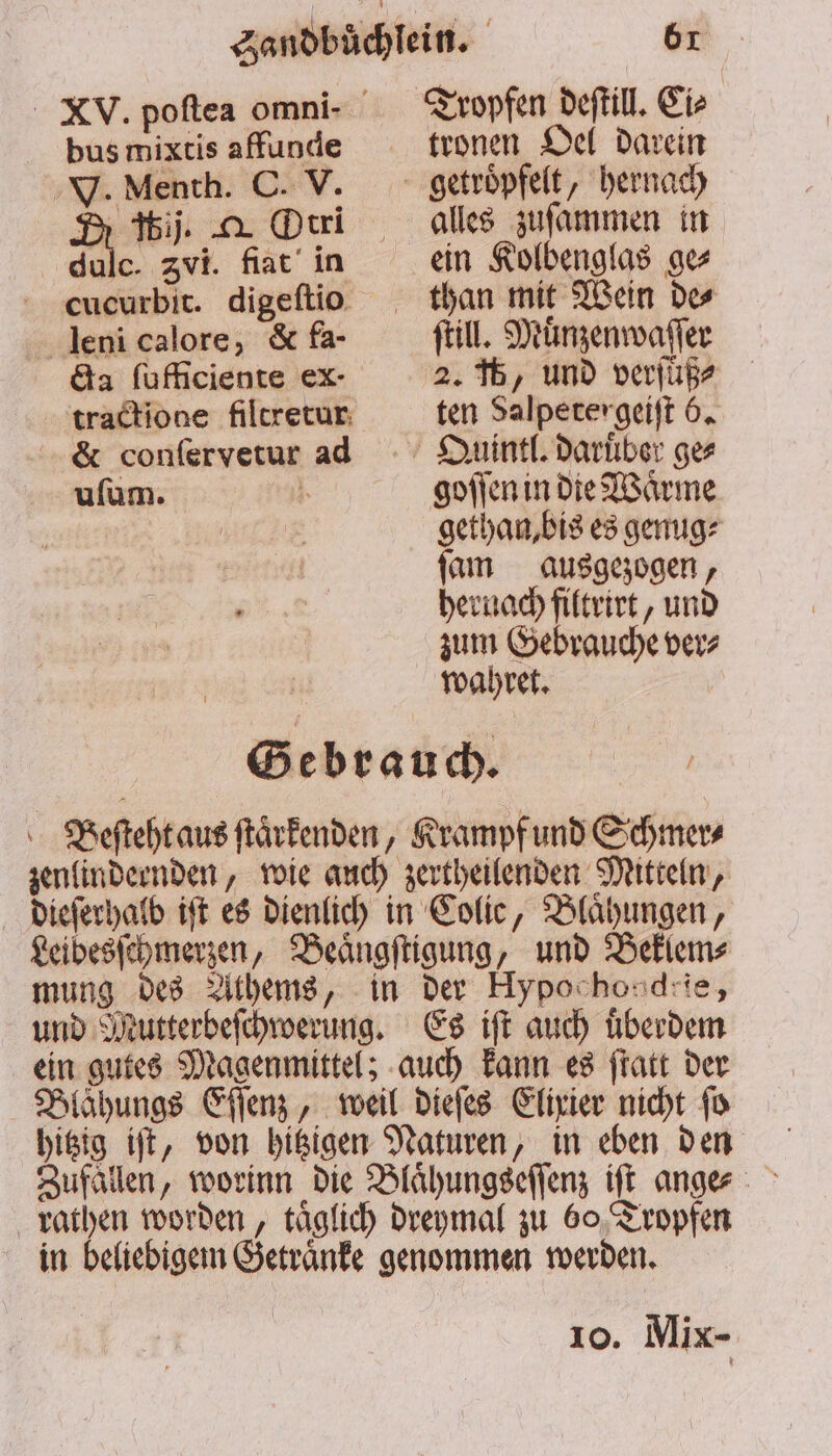 Ca ſufficiente ex- tractione filtretur &amp; conſervetur ad uſum. tronen Oel darein alles zuſammen in ein Kolbenglas ge⸗ ſtill. Muͤnzenwaſſer 2. 45, und verſuͤß⸗ ten Salpeter geiſt 6. goſſen in die Waͤrme gethan, bis es genug⸗ ſam ausgezogen, hernach filtrirt, und zum Gebrauche ver⸗ wahret. Gebrauch. Beſteht aus ſtaͤrkenden, Krampf und Schmer⸗ zenlindeenden, wie auch zertheilenden Mitteln, dieſerhalb iſt es dienlich in Colic, Blähungen, Leibesſchmerzen, Beaͤngſtigung, und Beklem⸗ mung des Athems, in der Hypochondrie, und Mutterbeſchwerung. Es iſt auch uͤberdem ein gutes Magenmittel; auch kann es ſtatt der Blaͤhungs Eſſenz, weil dieſes Elixier nicht ſo hitzig iſt, von hitzigen Naturen, in eben den Zufällen, worinn die Blaͤhungseſſenz iſt anges rathen worden, taͤglich dreymal zu 60 Tropfen in beliebigem Getraͤnke genommen werden.