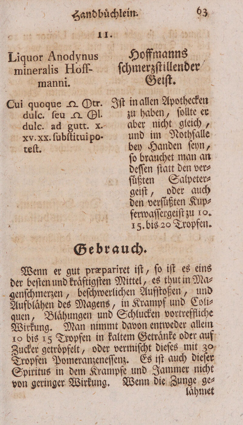 Liquor Anodynus hi Hoffmanns | manni. Seiſt. 5 Cui quoque . Otr. Iſt in allen Apothecken dulc. ſeu g Ol. zu haben, ſollte er dulc. ad gutt. xk. aber nicht gleich, xv. xx. ſubſtituipo- und im Nothfalle teſt. ; | bey Handen ſeyn, | fo brauchet man an 8 deſſen ſtatt den ver⸗ ſuͤßten Salpeter⸗ geiſt, oder auch den verfüßten Kup⸗ ferwaſſergeiſt zu 10. „ is biss Topfen. Wenn er gut præpariret iſt, ſo iſt es eins der beſten und kraͤftigſten Mittel, es thut in Ma⸗ genſchmerzen, beſchwerlichen Aufſtoßen, und Aufblaͤhen des Magens, in Krampf und Coli⸗ quen, Blaͤhungen und Schlucken vortreffliche Wirkung. Man nimmt davon entweder allein 10 915 15 Tropfen in kaltem Getraͤnke oder auf Zucker getroͤpfelt, oder vermiſcht dieſes mit 30; Tropfen Pomeranzeneſſenz. Es iſt auch dieſer Spiritus in dem Krampfe und Jammer nicht von geringer Wirkung. Wenn die Zunge. ge A c laͤhmet