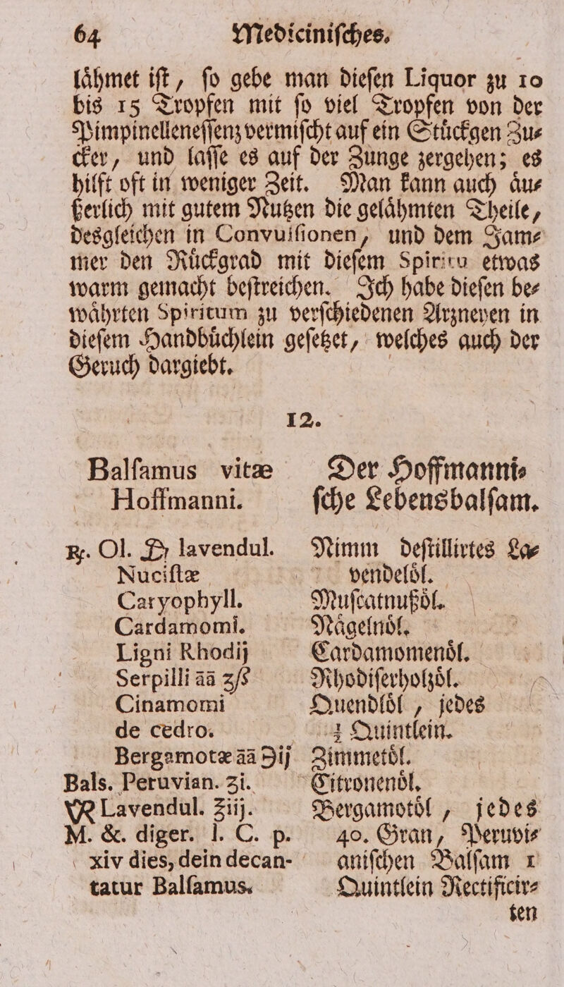 laͤhmet iſt, fo gebe man dieſen Liquor zu 10 bis 15 Tropfen mit ſo viel Tropfen von der Pimpinelleneſſenz vermiſcht auf ein Stuͤckgen Zus cker, und laſſe es auf der Zunge zergehen; es hilft oft in weniger Zeit. Man kann auch aͤu⸗ ßerlich mit gutem Nutzen die gelaͤhmten Theile, desgleichen in Convuifionen, und dem Same mer den Ruͤckgrad mit dieſem Spiritu etwas warm gemacht beſtreichen. Ich habe dieſen be⸗ waͤhrten Spiritum zu verſchiedenen Arzneyen in dieſem Handbüͤchlein geſetzet, welches auch der Geruch dargiebt. | 12. Balſamus vite Der Hoffmann Hoffmanni. fche Lebens balſam. Er. Ol. Zr lavendul. Nimm deſtillirtes La⸗ Nuciſtæ Vvendeloͤl. Caryophyli. Muſcatnußoͤl. Cardamomi. Naͤgelnoͤl. Ligni Rhodij Cardamomenoͤl. Serpilli aa 3/6 Rhodiſerholzoͤl. Cinamomi Quendloͤl, jedes de cedro. Quintlein. Bergamotæ aa ij Zimmetol. Bals. Peruvian. 31. Eitronenoͤl. VR Lavendul. 2iij. Bergamotoͤl, jedes M. &amp;. diger. I. C. p. 40. Gran, Peruvi⸗ iv dies, dein decan- aniſchen Balſam r tatur Balſamus. Quintlein Rectificir⸗ | ten