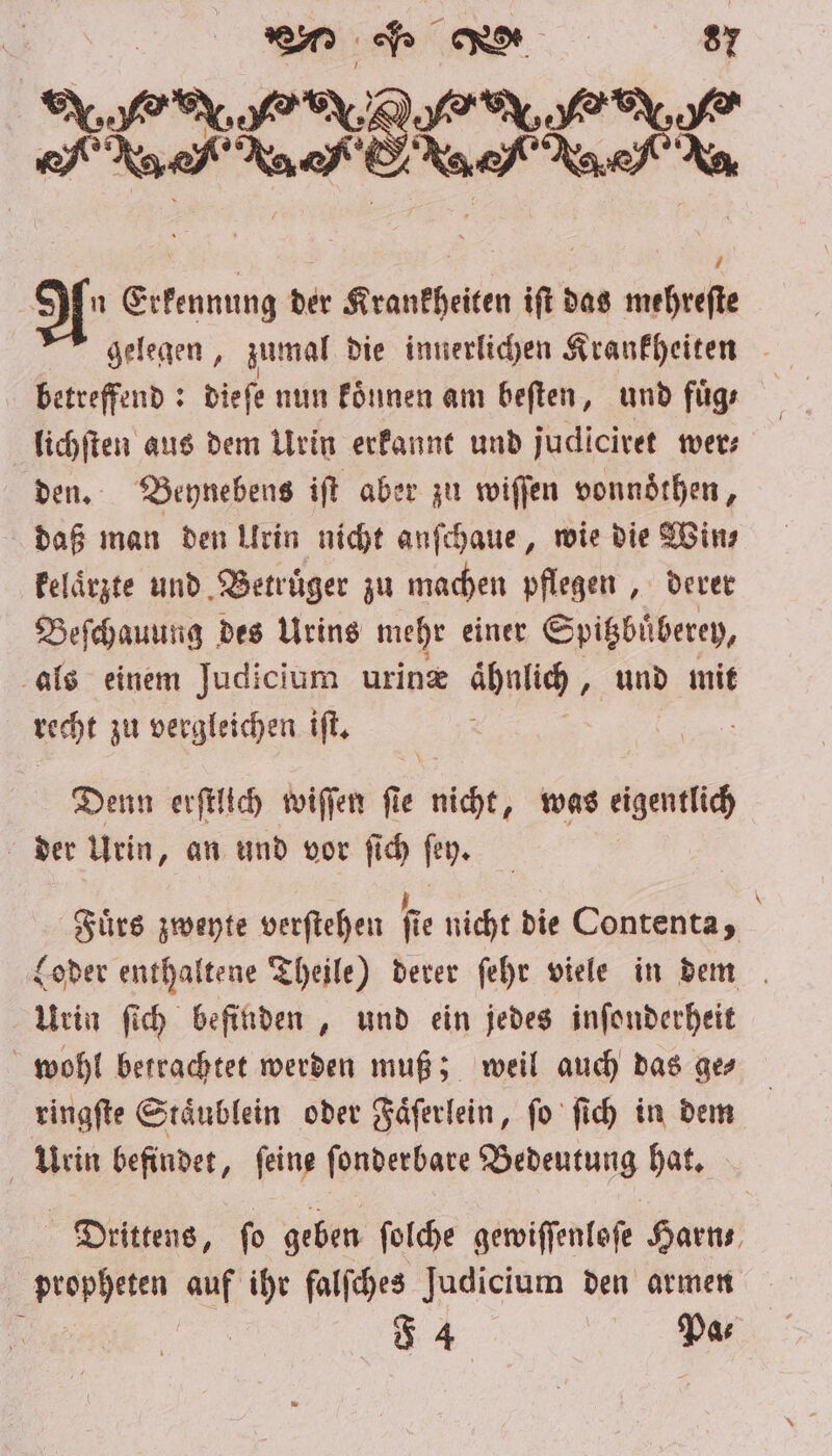 KEIM * &gt; 7 If Erkennung der Krankheiten iſt das mehreſte gelegen, zumal die innerlichen Krankheiten betreffend: dieſe nun koͤnnen am beſten, und fuͤg⸗ lichſten aus dem Urin erkannt und judiciret wer⸗ den. Beynebens iſt aber zu wiſſen vonnoͤthen, daß man den Lirin nicht anſchaue, wie die Win⸗ kelaͤrzte und Betrüger zu machen pflegen, derer Beſchauung des Urins mehr einer Spitzbuͤberey, als einem Judicium urinæ ähnlich „ und mit recht zu vergleichen iſt. . Denn erſtlich wiſſen ſie nicht, was eigentlich der Urin, an und vor ſich ſey. Fuͤrs zweyte verſtehen fie nicht die Contenta, i Loder enthaltene Theile) derer ſehr viele in dem Urin ſich befinden, und ein jedes inſonderheit wohl betrachtet werden muß; weil auch das ge⸗ ringſte Staͤublein oder Faͤſerlein, ſo ſich in dem Urin befindet, ſeine ſonderbare Bedeutung hat. Drittens, fo geben ſolche gewiſſenloſe Harn propheten auf ihr falſches Judicium den armen 4 I.