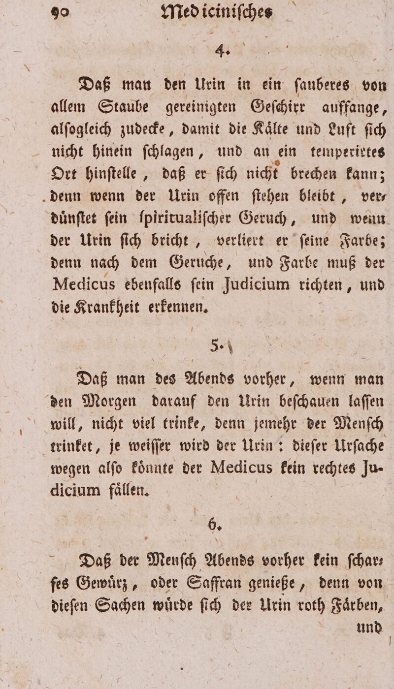 . Daß man den Urin in ein ſauberes von allem Staube gereinigten Geſchirr auffange, alſogleich zudecke, damit die Kaͤlte und Luft ſich nicht hinein ſchlagen, und an ein temperirtes Ort hinſtelle, daß er ſich nicht brechen kann; denn wenn der Urin offen ſtehen bleibt, ver⸗ duͤnſtet fein ſpiritualiſcher Geruch, und wenn der Urin ſich bricht, verliert er ſeine Farbe; denn nach dem Geruche, und Farbe muß der Medicus ebenfalls fein Judicium richten, und die Krankheit erkennen. 5. Daß man des Abends vorher, wenn man den Morgen darauf den Urin beſchauen laſſen will, nicht viel trinke, denn jemehr der Menſch trinket, je weiſſer wird der Urin: dieſer Urſache wegen alſo koͤnnte der Medicus kein rechtes Ju- dicium fällen. 6. Daß der Menſch Abends vorher kein ſchar— ſes Gewuͤrz, oder Saffran genieße, denn von dieſen Sachen wuͤrde ſich der Urin roth Faͤrben, und