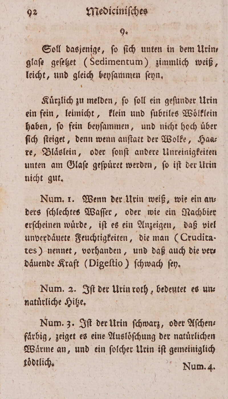 | ; Soll dasjenige, fo ſich unten in dem Urin⸗ glaſe geſetzet (Sedimentum) zimmlich weiß, leicht, und gleich beyſammen ſeyn. Kuͤrzlich zu melden, ſo ſoll ein geſunder Urin ein fein, leimicht, klein und ſubtiles Woͤlklein haben, ſo fein beyſammen, und nicht hoch uͤber ſich ſteiget, denn wenn anſtatt der Wolke, Haa⸗ re, Blaͤslein, oder ſonſt andere Unreinigkeiten unten am Glaſe geſpuͤret werden, ſo iſt der Urin nicht gut. Num. 1. Wenn der Urin weiß, wie ein an⸗ ders ſchlechtes Waſſer, oder wie ein Nachbier erſcheinen wuͤrde, iſt es ein Anzeigen, daß viel unverdaͤuete Feuchtigkeiten, die man (Crudita- tes) nennet, vorhanden, und daß auch die vers daͤuende Kraft ( Digeſtio) ſchwach ſey. Num. 2. Iſt der Urin roth, . es un: natürlich Hitze. Num. 3. Iſt der Urin ſchwarz, oder Aſchen— faͤrbig, zeiget es eine Ausloͤſchung der natürlichen Waͤrme an, und ein ſolcher Urin iſt gemeiniglich koͤdtlich, 1055 Num. 4.