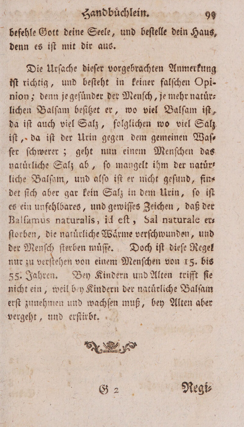 befehle Gott deine Seele, und beſtelle dein Haus, denn es iſt mit dir aus. Die Urſache dieſer vorgebrachten Anmerkung iſt richtig, und beſteht in keiner falſchen Opi- nion; denn je geſuͤnder der Menſch, je mehr natuͤr⸗ lichen Balſam beſitzet er, wo viel Balſam iſt, da iſt auch viel Salz, folglichen wo viel Salz iſt, da iſt der Urin gegen dem gemeinen Waſ— ſer ſchwerer; geht nun einem Menſchen das naturliche Salz ab, fo mangelt ihm der natuͤr⸗ liche Balſam, und alſo iſt er nicht geſund, fin⸗ det ſich aber gar kein Salz in dem Urin, ſo iſt es ein unfehlbares, und gewiſſes Zeichen, daß der Balfamus naturalis, id eſt, Sal naturale ers ſtorben, die natuͤrliche Waͤrme verſchwunden, und der Menſch ſterben muͤſſe. Doch iſt dieſe Regel nur zu verſtehen von einem Menſchen von 15. bis 535 Jahren. Bey Kindern und Alten trifft ſie nicht ein, weil bey Kindern der natuͤrliche Balſam erſt zunehmen und wachſen muß, bey Alten aber vergeht, und erſtirbt. 7 5 N „ Regi⸗