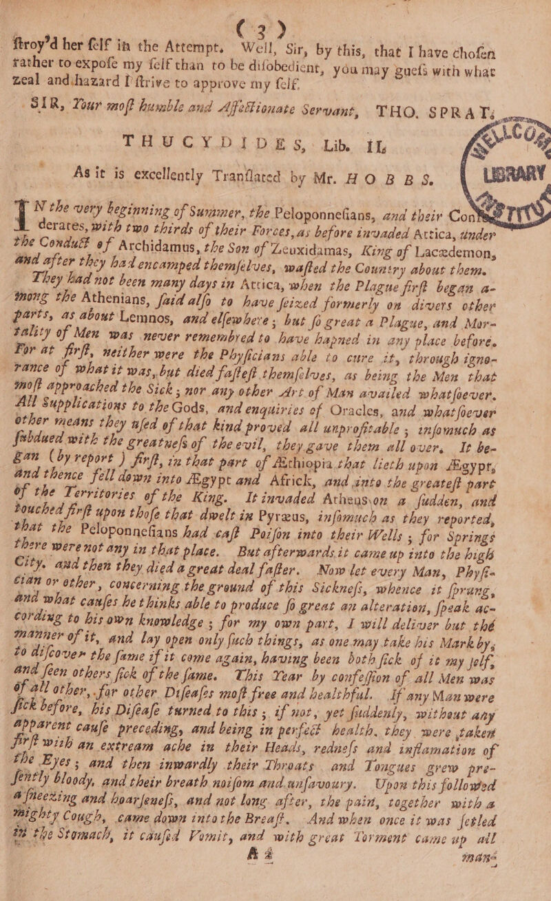 tather to expofe my {elf than to be difobedicnt, you may guets with whae zeal andihazard ['ftrive to approve my lf | SIR, Your moft humble aud Affetionate Servant, THO. SPRAT THUCYDIDES: Lin it As it is excellently Tranflated by Mr. HOBBS. 1 N the very beginning of Summer, the Peloponnefians, and their Con M derates, with two thirds of their Forces, as before invaded Attica, under the Condu of Avchidamus, the Son of Leuxidamas, King of Lacedemon, and after they had encamped themjelves, wafted the Country about them. They had not been many days in Arcica, when the Plague firft began a- mong the Athenians, faid alfo to have Jetzed formerly on divers other parts, as about Lemnos, and ellewhere; but {i great a Plague, and Mor- ‘tality of Men was never remembred to have hapned in any place before. For at firft, neither were the Phyficiaus able to cure it, through igne- rance of what it was, but died fafteft themfelves, as being the Mex that mol? approached the Sick 3 mor any other Art of Man availed what foever. All Supplications to the Gods, and enquiries of Oracles, and whatfiever other means they nfed of that kind proved all unprofitable ; infomuch as Subdued with the Sreatuelsof theevil, they gave them all over, It be- Ean (by report ) firff, ix that part of Aithiopia chat lieth upon Egy pr, and thence fell down into egypt and Aftick, and into the greatef pare of the Territories of the King. It invaded Athens\on a fudden, anil bouched firft upon thofe that dwelt ix Pyreus, infamuch as they reported, that the Peloponnefians had tafe Poifon into their Wells ; for Springs there were not any in that place. But afterwards it came up into the high City, aud then they died a great deal fafter. Now let every Man, Phyfi- eran or other, concerning the ground of this Sicknefi, whence it fprung, and what canfes hethinks able to produce fo great an alteration, [peak ac- cording to bis own knowledge ; for my own part, I will deliver but thé manner of it, and lay open only fuch things, as one may take his Mark by, £0 difcove the fame of it come again, having been both fick of it my jelf, and feen others fick of the fame. This Year by confefion of all Men was of all other, far otber Difeafes moft free and healchful. If any Manu were Sich before, Ais Difeafe turned to this ; if not, yet fuddenly, without any Apparent caufe preceding, and being in perfect health, they were taker jirft with an extream ache in their Heads, rednels and inflamation of the Eyes; and then inwardly their Throats and Tongues grew pre- fently bloody, and their breath noifom and.unfavoury. Upon this followed A fneezing and hoarjenefi, and not lane after, the pain, together with a Mighty Cough, came down intothe Breaft. And when once it was fetled “8 the Stomach, it caufed Vomit, and with great Torment came wp ail aa fia spans