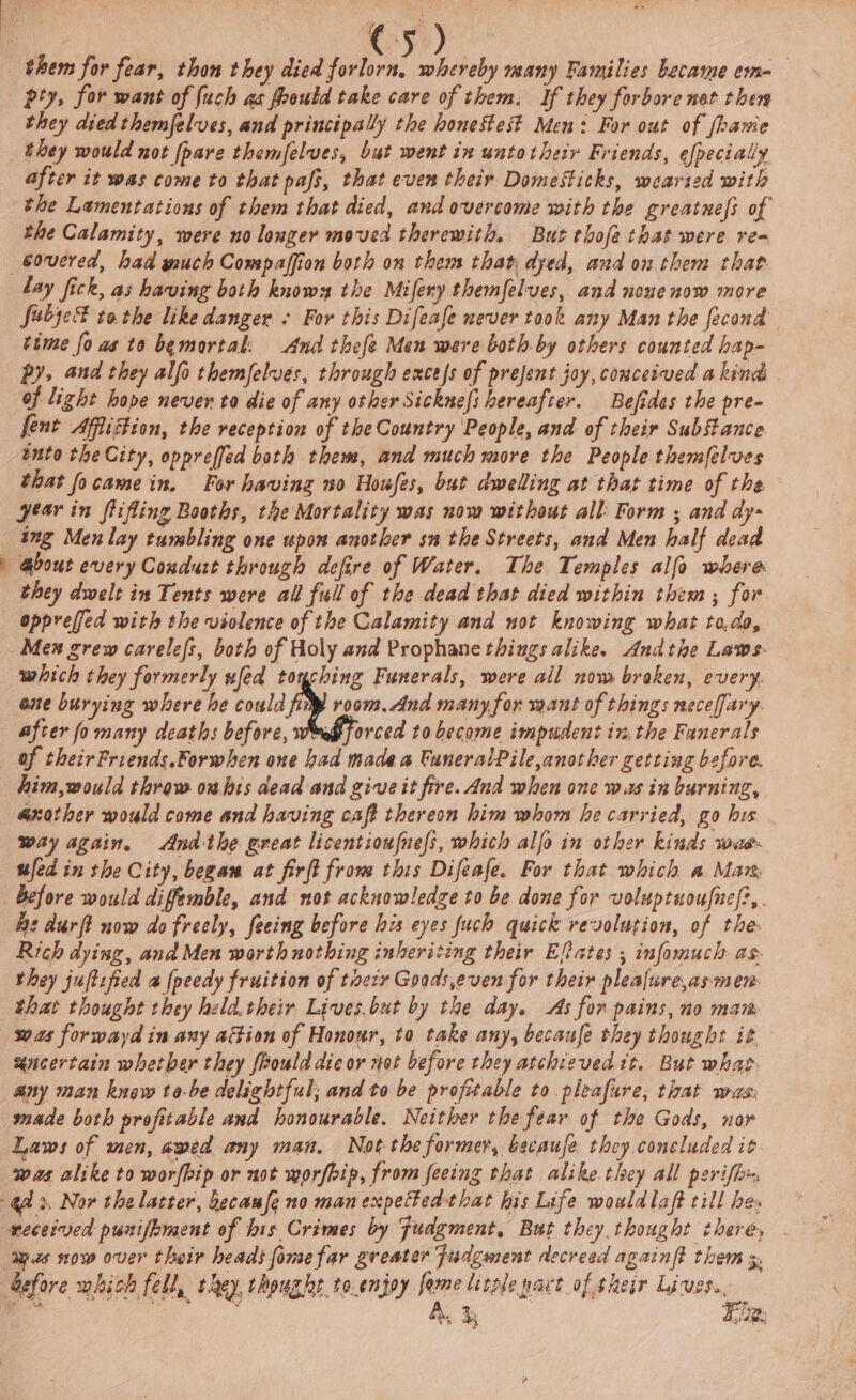 pty, for want of (uch as frould take care of them. If they forbore nat then they died themfelves, and principally the honestes? Men: For out of fhavie they would not {pare themfelves, but went in untotheir Friends, efpecially after it was come to that pafs, that even their Domesticks, wearsed with the Lamentations of them that died, and overcome with the greatnefs of the Calamity, were no longer moved therewith. But tbofa that were re- covered, had much Compaffion both on them that dyed, and on them that fubje® tothe like danger « For this Difeafe never took any Man the fecond time fo as to bemortal. And thefe Men were both.by others counted hap- py, and they alfa themfelues, through excess of prejent joy, comcerved a kind of light hope never to die of any other Sickneft hereafter. Befides the pre- fent Affiftion, the reception of the Country People, and of their Substance into the City, oppreffed both them, and much more the People themlelves that focame in, For having no Houfes, but dwelling at that time of the year in flifling Booths, the Mortality was now without all: Form ; and dy- ing Men lay tumbling one upon another sn the Streets, and Men half dead about every Condurt through defire of Water. The Temples alfo where they dwelt in Tents were all full of the dead that died within them; for oppreffed with the violence of the Calamity and not knowing what todo, ane burying where he could fie room. And many for want of things necefjary. after fo many deaths before, web forced to become impudent inthe Fanerals of their Friends.Forwhen one had made a FaneralPile,anot her getting before. him,would throw ouhis dead and give it fire. And when one was in burning, another would come and having caft thereon him whom he carried, go hus way again. Ana-the great licentioufnels, which alfo in other kinds wae ufed in the City, began at firft from this Difeafe. For that which a Mar, which they formerly fed iA Funerals, were all now broken, every. he durft now do freely, feeing before his eyes fuch quick revolution, of the Rich dying, and Men worth nothing inheriting their Eftates ; infomuch as they juftified a [peedy fruition of tocir Goads,even for their plealure,asmen that thought they held.their Lives.but by the day. As for pains, no mam was forwayd in any altion of Honour, to take any, becaufe they thought it “uncertain whetber they frould die or not before they atchieved tt. But what. any man knew to-be delightful; and to be profitable to pleafure, that wus: made both profitable and honourable. Neither the fear of the Gods, nor Laws of men, awed any man. Not-the former, becauje they concluded it was alike to worfbip or not worfhip, from feeing that alike tiey all periffr. wes now over their heads fomefar greater Fudgment decreed againf? them . before which fell, they thought to.enjoy feme litnle pact of their Livss.. “age ree, Rs bx Fhe.