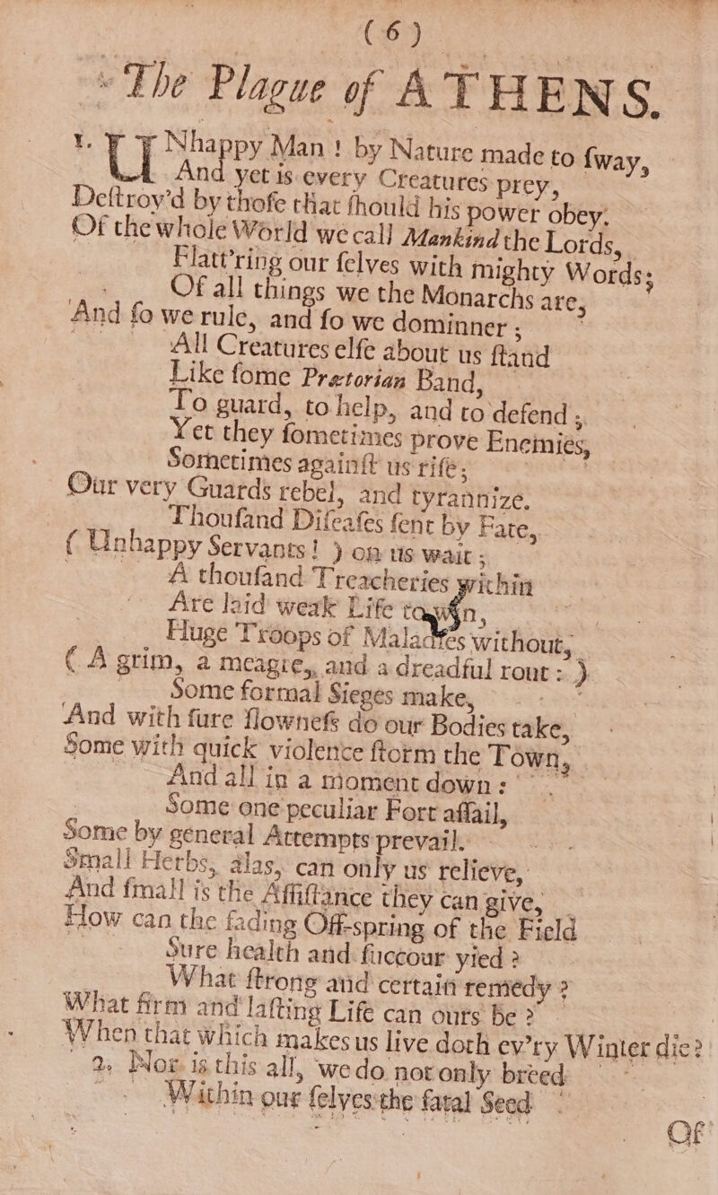 Viger « The Plague of ATHENS, Y. Nhappy Man ! by Nature made to {way, Je Ag et is every Creatures prey, | Deftroy’d by thofe that fhould his power obey. Of the whole World we cal] Mankind the Lords, : Flatt’ring our felves with mighty Words; Of all things we the Monarchs are, And fo we rule, and fo we dominner ; 3 ATL Creatures elfe about us ftand Like fome Pretorian Band, To guard, to help, and to defend 5. Yet they fometimes prove Eneinies, Sometimes again{t us rife; ata Our very Guards rebel, and tyrannize. Thoufand Difeafes fent by Fare,, ( Unhappy Servants! ) OB US wait ; A thoufand: Trezcheries ¥ ithin Are laid weak Life cay 8 ¢ Huge 'Trdops of Maladfes without, ( A grim, a meagre, and a dreadful rout : } __ Some format Sieges make, tit And with fure flownef do our Bodies take, Some with quick violence form the Town. And’alPip'a moment down: . Some one peculiar Fort affail, Some by general Attempts prevail. Small Herbs, alas, can only us relieve, And fmall is the Affiftance they can give, _ How can the fading Offspring of the Field Rey 8s SPO health and: fuccour yied 2 What ftrong atid certain remedy ? What firm and lafting Life can ours be &gt; a When that which makes us live doth ev’ry. W inter die? 2, Now is this all, wedo not only breed | — &gt; Within our (elyesthe faral Seed =