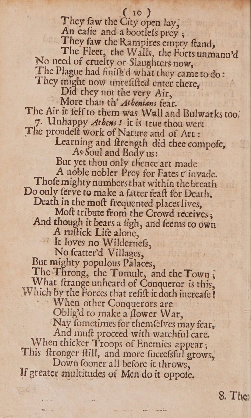 Bf vi a aA . ¥ =CSE6 ‘They faw the City open lay; An eafie anda bootlefs prey ; _ They faw the Rampires empty ftand, The Fleet, the Walls, the Forts unmann’d No need of cruelty or Slaughters now, The Plague had finifk’d what they came todo: They might now unrefifted enter there, Did they not the very Air, o More than th’ Athenians fear. | The Air it felf to them was Wall and Bulwarks too. 7. Unhappy Athens ! it is true thou wert The proudeft work of Nature and of Art: Learning and fttength did thee compofe, AsSoul and Body us: But yet thou only thence art made A noble nobler Prey for Fates ¢ invade. Thofe mighty numbersthat within the breath Do only ferve to make a fatter feaft for Death. Death in the moft frequented placeslives, Moft tribute from the Crowd receives ; And though it bears a figh, and feems to own A ruttick Life alone, ‘' Ie loves no Wildernefs, No fcatter’d Villages, ' But mighty populous Palaces, The-Throng, the Tumult, and the Town ; What ftrange unheard of Conqueror is this, Which by the Forces that refit it doth increafe! i _ *.* When other Conquerors are: Oblig’d to make a flower War, Nay fometimes for themf{elves may fear, And muft proceed with watchful care. When thicker Troops of Enemies appear ; This ftronger ftill, and more fuccefsful grows, Down fooner all before it throws, if greater multitudes of Men do it oppofe.